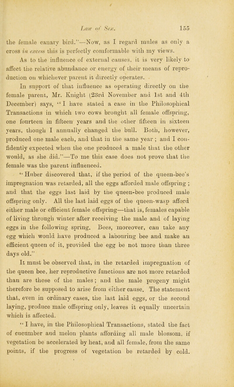 the female canary bird.”—Now, as I regard mules as only a cross in excess this is perfectly comformable with my views. As to the influence of external causes, it is verv likely to affect the relative abundance or energy of their means of repro- duction on whichever parent it directly operates. In support of that influence as operating directly on the female parent, Mr. Knight (23rd November and 1st and 4th December) says, “ I have stated a case in the Philosophical Transactions in which two cows brought all female offspring, one fourteen in fifteen years and the other fifteen in sixteen •/ vears, though I annually changed the bull. Both, however, produced one male each, and that in the same year ; and I con- fidently expected when the one produced a male that the other would, as she did.”—To me this case does not prove that the female was the parent influenced. “ Huber discovered that, if the period of the queen-bee’s impregnation was retarded, all the eggs afforded male offspring ; and that the eggs last laid by tiie queen-bee produced male offspring only. All the last laid eggs of the queen-wasp afford either male or efficient female offspring—that is, females capable of living through winter after receiving the male and of laying eggs in the following spring. Bees, moreover, can take any egg which would have produced a labouring bee and make an efficient queen of it, provided the egg be not more than three days old.” It must be observed that, in the retarded impregnation of the queen bee, her reproductive functions are not more retarded than are those of the males ; and the male progeny might therefore be supposed to arise from either cause. The statement that, even in ordinary cases, the last laid eggs, or the second laying, produce male offspring only, leaves it equally uncertain which is affected. “ I have, in the Philosophical Transactions, stated the fact of cucumber and melon plants affording all male blossom, if vegetation be accelerated by heat, and all female, from the same points, if the progress of vegetation be retarded by cold.