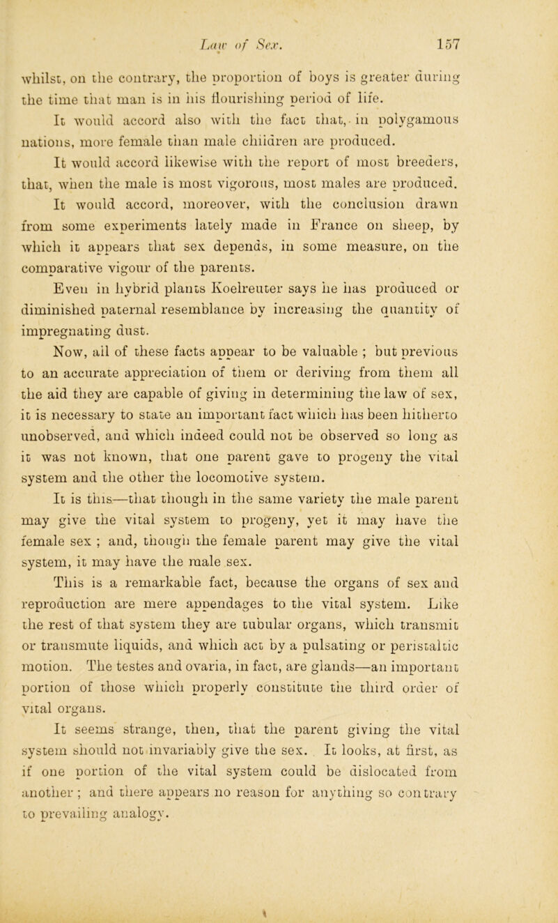 whilst, on the contrary, the proportion of boys is greater during the time that man is in his flourishing period of life. It would accord also with the fact that,-in polygamous nations, more female than male children are produced. It would accord likewise with the report of most breeders, that, when the male is most vigorous, most males are produced. It would accord, moreover, with the conclusion drawn from some experiments lately made in France on sheep, by which it appears that sex depends, in some measure, on the comparative vigour of the parents. Even in hybrid plants Ivoelreuter says he has produced or diminished naternal resemblance bv increasing the auantitv of impregnating dust. Now, ail of these facts appear to be valuable ; but previous to an accurate appreciation of them or deriving from them all the aid they are capable of giving in determining the law of sex, it is necessary to state an important fact which has been hitherto unobserved, and which indeed could not be observed so long as it was not known, that one parent gave to progeny the vital system and the other the locomotive system. It is this—that though in the same variety the male parent may give the vital system to progeny, yet it may have the female sex ; and, though the female parent may give the vital system, it may have the male sex. This is a remarkable fact, because the organs of sex and reproduction are mere appendages to the vital system. Like the rest of that system they are tubular organs, which transmit or transmute liquids, and which act by a pulsating or peristaltic motion. The testes and ovaria, in fact, are glands—an important portion of those which properly constitute the third order of vital organs. It seems strange, then, that the parent giving the vital system should not invariably give the sex. It looks, at first, as if one portion of the vital system could be dislocated from another ; and there appears no reason for anything so contrary to prevailing analogy. %