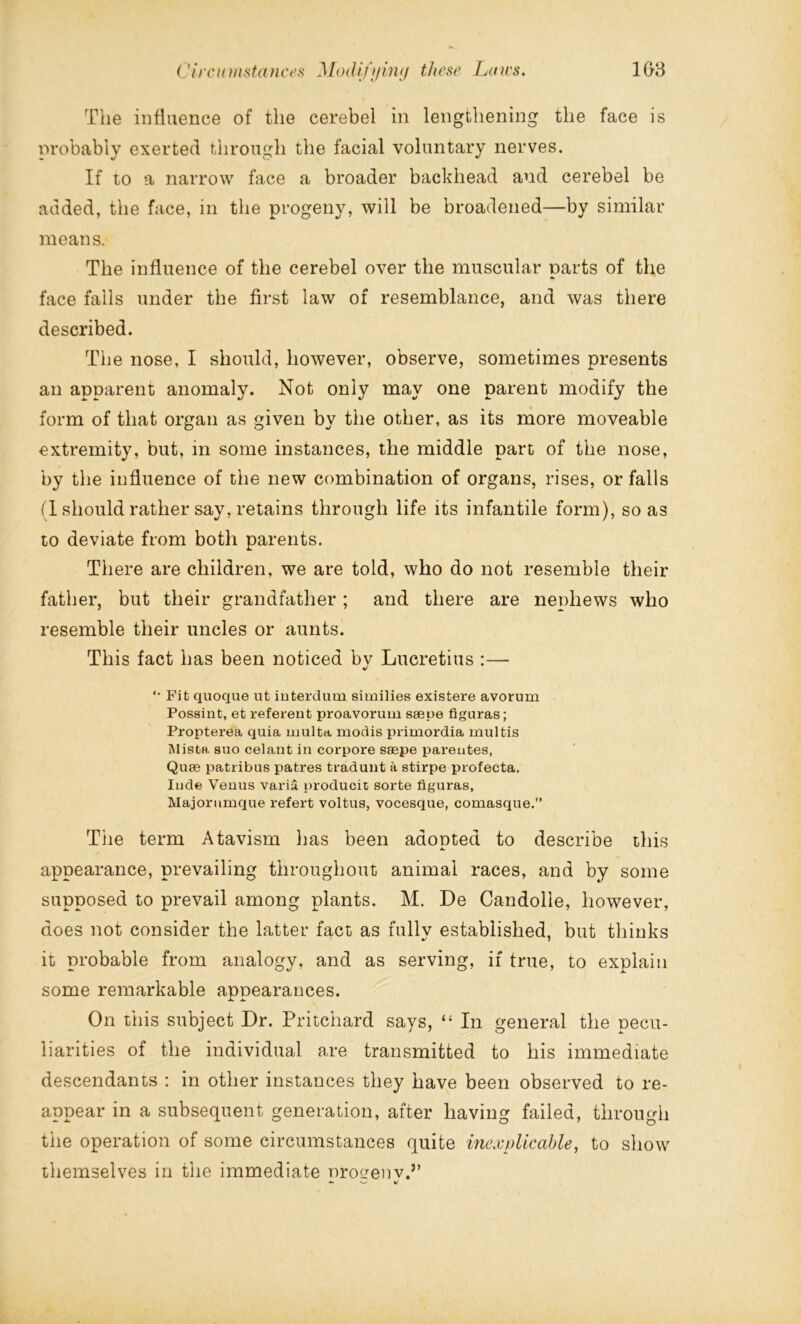The influence of the cerebel in lengthening the face is probably exerted through the facial voluntary nerves. If to a narrow face a broader backhead and cerebel be added, the face, in the progeny, will be broadened—by similar means. The influence of the cerebel over the muscular parts of the face falls under the first law of resemblance, and was there described. The nose, I should, however, observe, sometimes presents an apparent anomaly. Not only may one parent modify the form of that organ as given by the other, as its more moveable extremity, but, in some instances, the middle part of the nose, by the influence of the new combination of organs, rises, or falls (I should rather say, retains through life its infantile form), so as to deviate from both parents. There are children, we are told, who do not resemble their father, but their grandfather; and there are nephews who resemble their uncles or aunts. This fact has been noticed bv Lucretius :— 4/ *• Fit quoque ut interdum similies existere avorum Possint, et referent proavorum saepe figuras; Propterea quia multa modis primordia multis Mista suo celant in corpore saepe parentes, Quae patribus patres traduut a stirpe profecta. Inde Venus varia producii sorte figuras, Majorumque refert voltus, vocesque, comasque.” The term Atavism has been adopted to describe this appearance, prevailing throughout animal races, and by some supposed to prevail among plants. M. De Candolle, however, does not consider the latter fact as fully established, but thinks it probable from analogy, and as serving, if true, to explain some remarkable appearances. On this subject Dr. Pritchard says, “ In general the pecu- liarities of the individual are transmitted to his immediate descendants : in other instances they have been observed to re- appear in a subsequent generation, after having failed, through the operation of some circumstances quite inexplicable, to show themselves in the immediate nroqenv.”