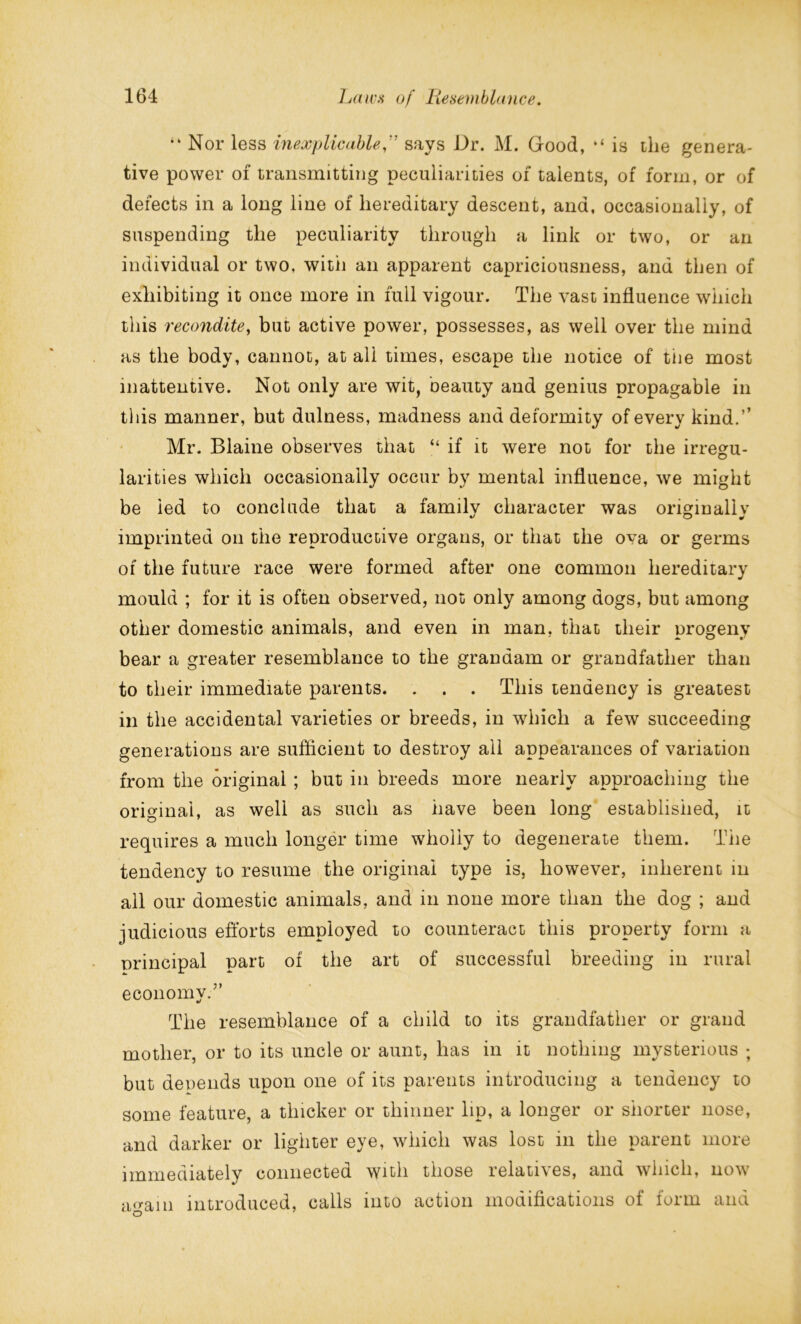 “ Nor less inexplicablesays Dr. M. Good, “ is the genera- tive power of transmitting peculiarities of talents, of form, or of defects in a long line of hereditary descent, and, occasionally, of suspending the peculiarity through a link or two, or an individual or two, with an apparent capriciousness, and then of exhibiting it once more in full vigour. The vast influence which this recondite, but active power, possesses, as well over the mind as the body, cannot, at all times, escape the notice of tiie most inattentive. Not only are wit, beauty and genius propagable in this manner, but dulness, madness and deformity of every kind.’’ Mr. Blaine observes that “ if it were not for the irregu- larities which occasionally occur by mental influence, we might be led to conclude that a family character was originally imprinted on the reproductive organs, or that the ova or germs of the future race were formed after one common hereditary mould ; for it is often observed, not only among dogs, but among other domestic animals, and even in man, that their progeny bear a greater resemblance to the granaam or grandfather than to their immediate parents. . . . This tendency is greatest in the accidental varieties or breeds, in which a few succeeding generations are sufficient to destroy all appearances of variation from the original ; but in breeds more nearly approaching the original, as well as such as have been long established, it requires a much longer time wholly to degenerate them. The tendency to resume the original type is, however, inherent in all our domestic animals, and in none more than the dog ; and judicious efforts employed to counteract this property form a nrincipal part of the art of successful breeding in rural economy.5’ The resemblance of a child to its grandfather or grand mother, or to its uncle or aunt, has in it nothing mysterious ; but depends upon one of its parents introducing a tendency to some feature, a thicker or thinner lip, a longer or shorter nose, and darker or lighter eye, which was lost in the parent more immediately connected with those relatives, and which, now again introduced, calls into action modifications of form and