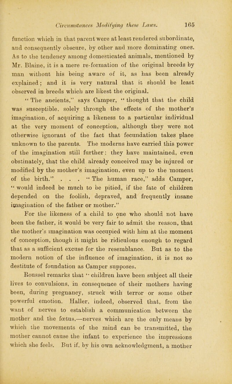 function which in that parent were at least rendered subordinate, and consequently obscure, by other and more dominating ones. As to the tendency among domesticated animals, mentioned by Mr. Blaine, it is a mere re-formation of the original breeds by man without his being aware of it, as has been already explained; and it is very natural that it should be least observed in breeds which are likest the original. “ The ancients,” says Camper, “ thought that the child was susceptible, solely through the effects of the mother’s imagination, of acquiring a likeness to a particular individual at the very moment of conception, although they were not otherwise ignorant of the fact that fecundation takes place unknown to the parents. The moderns have carried this power of the imagination still further: they have maintained, even obstinately, that the child already conceived may be injured or modified by the mother’s imagination, even up to the moment of the birth.” . . . “ The human race,” adds Camper, “ would indeed be much to be pitied, if the fate of children depended on the foolish, depraved, and frequently insane imagination of the father or mother.” For the likeness of a child to one who should not have been the father, it would be verv fair to admit the reason, that the mother’s imagination was occupied with him at the moment of conception, though it might be ridiculous enough to regard that as a sufficient excuse for the resemblance. But as to the modern notion of the influence of imagination, it is not so destitute of foundation as Camper supposes. Koussel remarks that *• children have been subject all their lives to convulsions, in consequence of their mothers having been, during pregnancy, struck with terror or some other powerful emotion. Haller, indeed, observed that, from the want of nerves to establish a communication between the mother and the foetus,—nerves which are the only means by which the movements of the mind can be transmitted, the mother cannot cause the infant to experience the impressions which she feels. But if. by his own acknowledgment, a mother