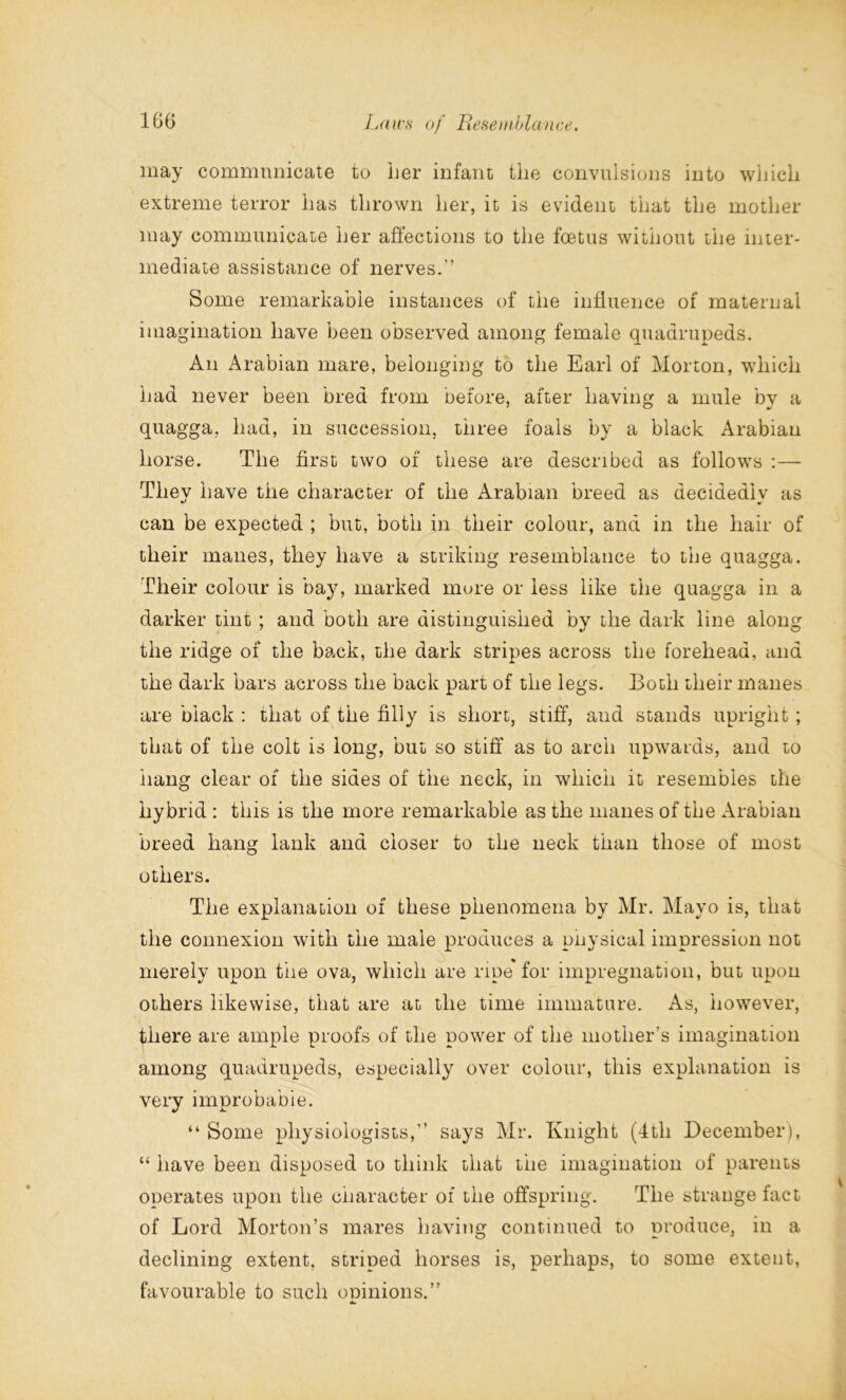 may communicate to her infant the convulsions into which extreme terror has thrown her, it is evident that the mother may communicate her affections to the foetus without the inter- mediate assistance of nerves.” Some remarkable instances of the influence of maternal imagination have been observed among female quadrupeds. An Arabian mare, belonging to the Earl of Morton, which had never been bred from before, after having a mule by a quagga, had, in succession, three foals by a black Arabian horse. The first two of these are described as follows :— They have the character of the Arabian breed as decidediv as can be expected ; but, both in their colour, and in the hair of their manes, they have a striking resemblance to the quagga. Their colour is bay, marked more or less like the quagga in a darker tint ; and both are distinguished bv the dark line along the ridge of the back, the dark stripes across the forehead, and the dark bars across the back part of the legs. Both their manes are black : that of the filly is short, stiff, and stands upright ; that of the colt is long, but so stiff as to arch upwards, and to hang clear of the sides of the neck, in which it resembles the hybrid : this is the more remarkable as the manes of the Arabian breed hang lank and closer to the neck than those of most others. The explanation of these phenomena by Mr. Mayo is, that the connexion with the male produces a puysical impression not merely upon the ova, which are ripe for impregnation, but upon others likewise, that are at the time immature. As, however, there are ample proofs of the power of the mother’s imagination among quadrupeds, especially over colour, this explanation is very improbable. “ Some physiologists,” says Mr. Knight (4th December), “ have been disposed to think that the imagination of parents operates upon the character of the offspring. The strange fact of Lord Morton’s mares having continued to produce, in a declining extent, striped horses is, perhaps, to some extent, favourable to such opinions.”