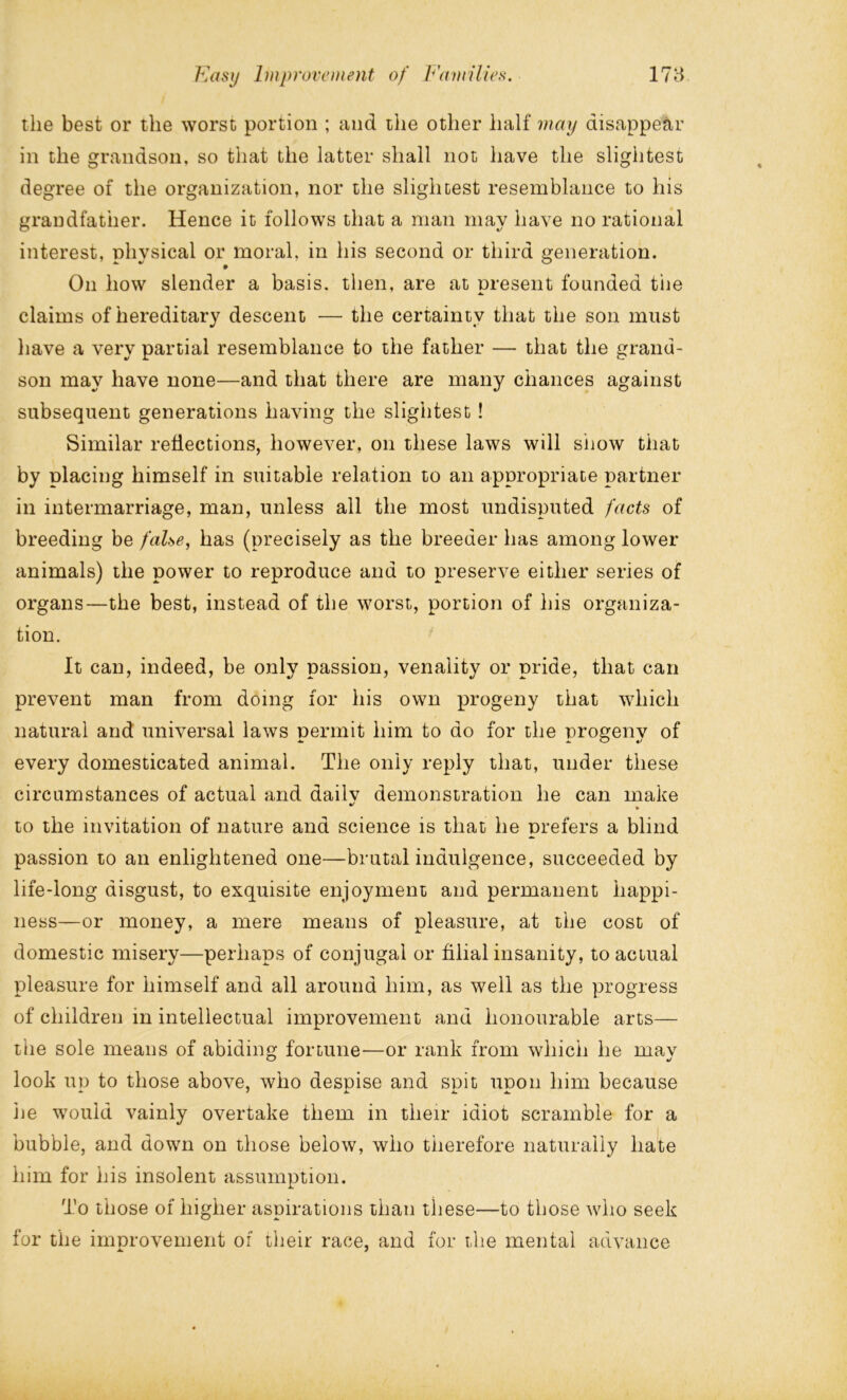 the best or the worst portion ; and the other half may disappear in the grandson, so that the latter shall not have the slightest degree of the organization, nor the slightest resemblance to his grandfather. Hence it follows that a man may have no rational interest, physical or moral, in his second or third generation. On how slender a basis, then, are at present founded the claims of hereditary descent — the certainty that the son must have a very partial resemblance to the father — that the grand- son may have none—and that there are many chances against subsequent generations having the slightest ! Similar reflections, however, on these laws will show that by placing himself in suitable relation to an appropriate partner in intermarriage, man, unless all the most undisputed facts of breeding be false, has (precisely as the breeder has among lower animals) the power to reproduce and to preserve either series of organs—the best, instead of the worst, portion of his organiza- tion. It can, indeed, be only passion, venality or pride, that can prevent man from doing for his own progeny that which natural and universal laws permit him to do for the progeny of every domesticated animal. The only reply that, under these circumstances of actual and dailv demonstration he can make •/ % to the invitation of nature and science is that he prefers a blind passion to an enlightened one—brutal indulgence, succeeded by life-long disgust, to exquisite enjoyment and permanent happi- ness—or money, a mere means of pleasure, at the cost of domestic misery—perhaps of conjugal or filial insanity, to actual pleasure for himself and all around him, as well as the progress of children in intellectual improvement and honourable arts— the sole means of abiding fortune—or rank from which he mav look up to those above, who despise and spit upon him because lie would vainly overtake them in their idiot scramble for a bubble, and down on those below, who therefore naturally hate him for his insolent assumption. To those of higher aspirations than these—to those who seek for the improvement of their race, and for the mental advance