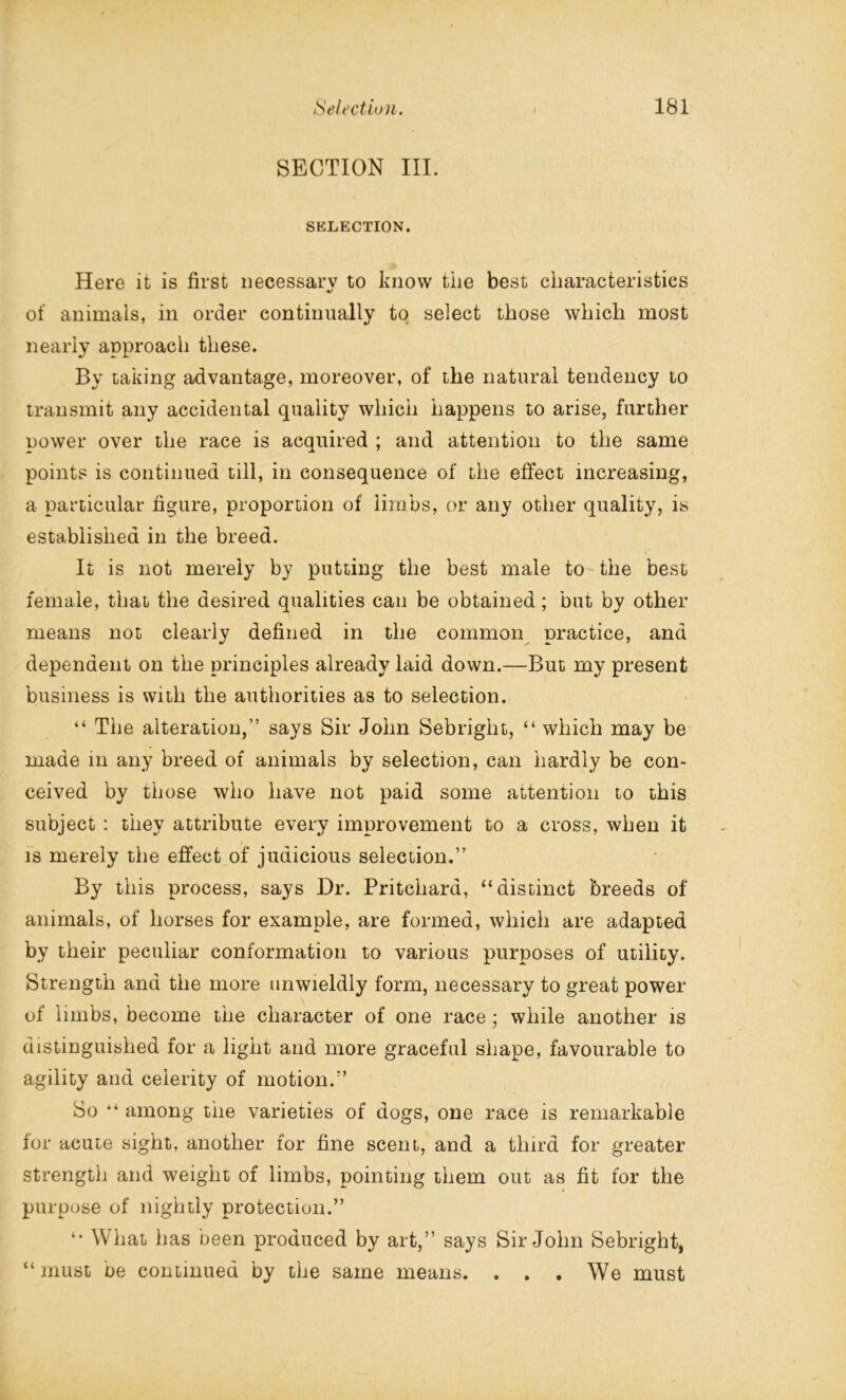 SECTION III. SELECTION. Here it is first necessary to know tiie best characteristics of animals, in order continually to select those which most nearly approach these. By taking advantage, moreover, of the natural tendency to transmit any accidental quality which happens to arise, further power over the race is acquired ; and attention to the same points is continued till, in consequence of the effect increasing, a particular figure, proportion of limbs, or any other quality, is established in the breed. It is not merely by putting the best male to the best female, that the desired qualities can be obtained; but by other means not clearly defined in the common practice, and dependent on the principles already laid down.—But my present business is with the authorities as to selection. “ The alteration,” says Sir John Sebright, “ which may be made in any breed of animals by selection, can hardly be con- ceived by those who have not paid some attention to this subject : they attribute every improvement to a cross, when it is merely the effect of judicious selection.” By this process, says Dr. Pritchard, “distinct breeds of animals, of horses for example, are formed, which are adapted by their peculiar conformation to various purposes of utility. Strength and the more unwieldly form, necessary to great power of limbs, become the character of one race; while another is distinguished for a light and more graceful shape, favourable to agility and celerity of motion.” So “ among the varieties of dogs, one race is remarkable for acute sight, another for fine scent, and a third for greater strength and weight of limbs, pointing them out as fit for the purpose of nightly protection.” “ What has been produced by art,” says Sir John Sebright, “must be continued by the same means. . . . We must