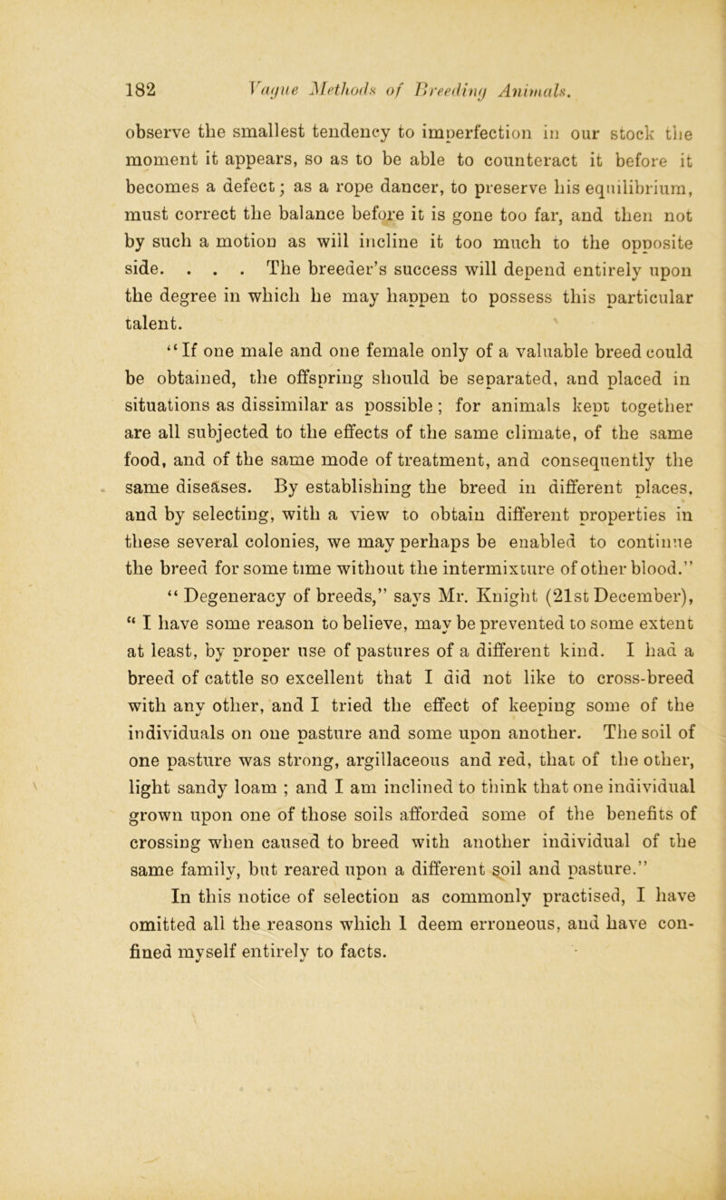 observe the smallest tendency to imperfection in our stock the moment it appears, so as to be able to counteract it before it becomes a defect; as a rope dancer, to preserve his equilibrium, must correct the balance before it is gone too far, and then not by such a motion as will incline it too much to the opposite side. . . . The breeder’s success will depend entirely upon the degree in which he may happen to possess this particular talent. “If one male and one female only of a valuable breed could be obtained, the offspring should be separated, and placed in situations as dissimilar as possible; for animals kept together are all subjected to the effects of the same climate, of the same food, and of the same mode of treatment, and consequently the same diseases. By establishing the breed in different places, and by selecting, with a view to obtain different properties in these several colonies, we may perhaps be enabled to continue the breed for some time without the intermixture of other blood.” “ Degeneracy of breeds,” says Mr. Knight (21st December), “ I have some reason to believe, may be prevented to some extent at least, by proper use of pastures of a different kind. I had a breed of cattle so excellent that I did not like to cross-breed with any other, and I tried the effect of keeping some of the individuals on one pasture and some upon another. The soil of one pasture was strong, argillaceous and red, that of the other, light sandy loam ; and I am inclined to think that one individual grown upon one of those soils afforded some of the benefits of crossing when caused to breed with another individual of the same family, but reared upon a different soil and pasture.” In this notice of selection as commonly practised, I have omitted all the reasons which 1 deem erroneous, and have con- fined myself entirely to facts.