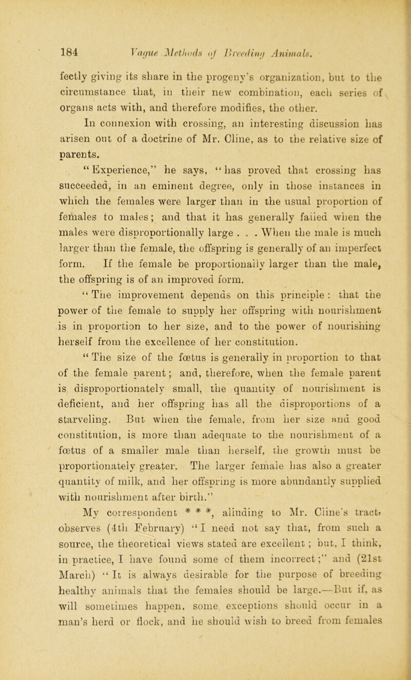 fectly giving its share in the progeny’s organization, but to the circumstance that, in their new combination, each series of organs acts with, and therefore modifies, the other. In connexion with crossing, an interesting discussion has arisen out of a doctrine of Mr. Cline, as to the relative size of parents. “Experience,” he says, “has proved that crossing has succeeded, in an eminent degree, only in those instances in which the females were larger than in the usual proportion of females to males; and that it has generally failed when the males were disnronortionallv large . , . When the male is much larger than the female, the offspring is generally of an imperfect form. If the female be proportionally larger than the male, the offspring is of an improved form. “ The improvement depends on this principle : that the power of the female to supply her offspring with nourishment is in proportion to her size, and to the power of nourishing herself from the excellence of her constitution. “ The size of the foetus is generally in proportion to that of the female parent; and, therefore, when the female parent is disproportionately small, the quantity of nourishment is deficient, and her offspring has all the disproportions of a starveling. But when the female, from her size find good constitution, is more than adequate to the nourishment of a foetus of a smaller male than herself, the growth must be proportionately greater. The larger female has also a greater quantity of milk, and her offspring is more abundantly supplied with nourishment after birth.” Mv correspondent * * * alluding to Mr. Cline's tract* observes (4th February) “I need not say that, from such a source, the theoretical views stated are excellent ; but, I think, in practice, I have found some of them incorrect;” and (21st March) “It is always desirable for the purpose of breeding healthv animals that the females should be large.—But if, as will sometimes happen, some exceptions should occur in a man’s herd or flock, and lie should wish to breed from females