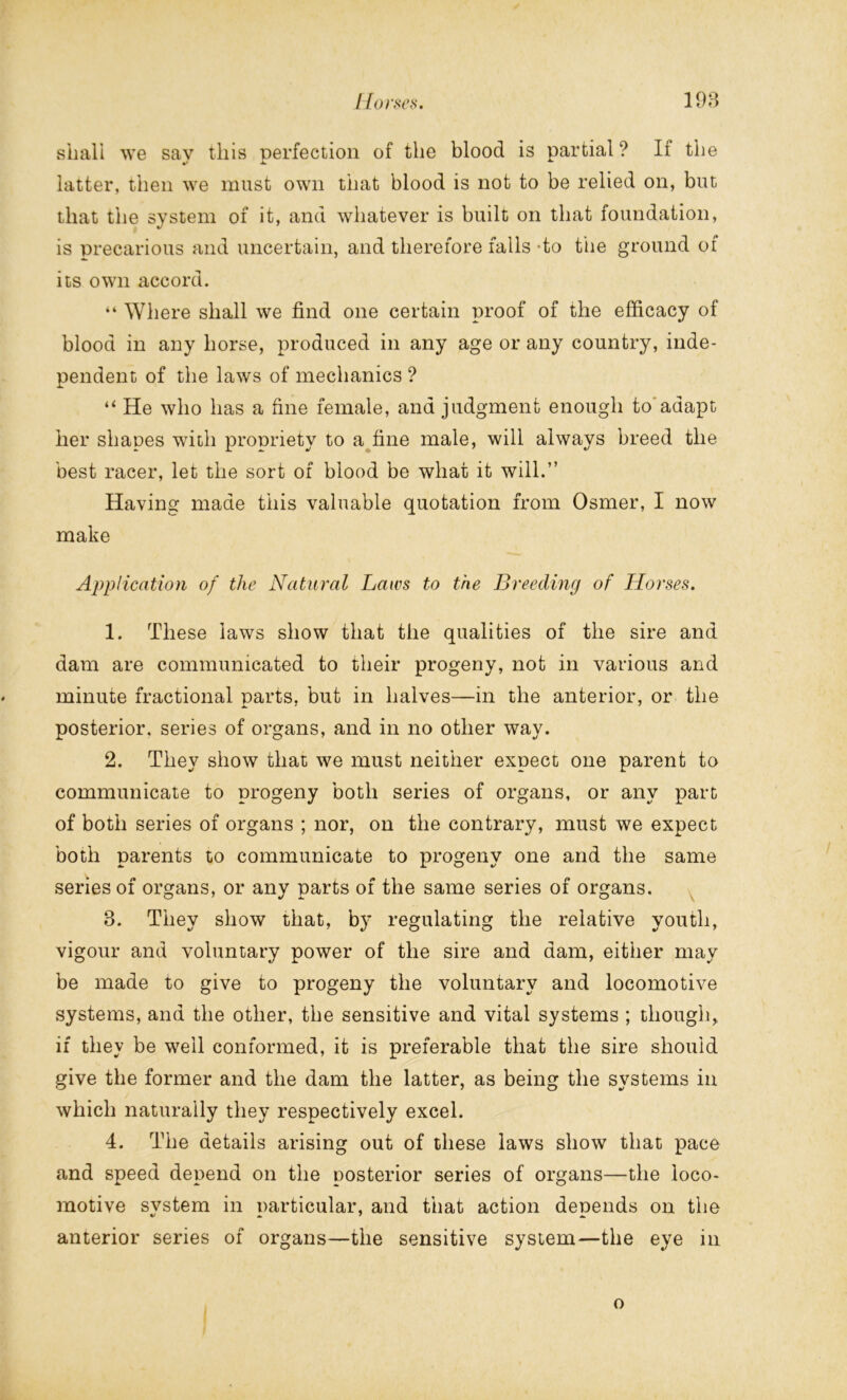 shall we say this perfection of the blood is partial? If the latter, then we must own that blood is not to be relied on, but that the system of it, and whatever is built on that foundation, is precarious and uncertain, and therefore falls to the ground of its own accord. “ Where shall we find one certain proof of the efficacy of blood in any horse, produced in any age or any country, inde- pendent of the laws of mechanics ? “ He who has a fine female, and judgment enough to adapt her shapes with propriety to a fine male, will always breed the best racer, let the sort of blood be what it will.” Having made this valuable quotation from Osmer, I now make Application of the Natural Laws to the Breeding of Horses. 1. These laws show that the qualities of the sire and dam are communicated to their progeny, not in various and minute fractional parts, but in halves—in the anterior, or the posterior, series of organs, and in no other way. 2. They show that we must neither expect one parent to communicate to progeny both series of organs, or any part of both series of organs ; nor, on the contrary, must we expect both parents to communicate to progeny one and the same series of organs, or any parts of the same series of organs. 8. They show that, by regulating the relative youth, vigour and voluntary power of the sire and dam, either may be made to give to progeny the voluntary and locomotive systems, and the other, the sensitive and vital systems ; though, if they be well conformed, it is preferable that the sire should give the former and the dam the latter, as being the systems in which naturally they respectively excel. 4. The details arising out of these laws show that pace and speed depend on the posterior series of organs—the loco- motive system in particular, and that action depends on the anterior series of organs—the sensitive system—the eye in o