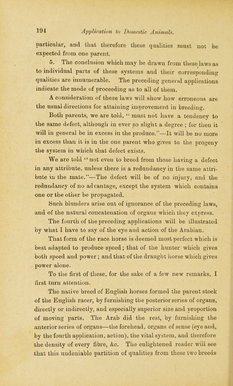 particular, and that therefore these qualities must not be expected from one parent. 5. The conclusion which may be drawn from these laws as to individual parts of these systems and their corresponding qualities are innumerable. The preceding general applications indicate the mode of proceeding as to all of them. A consideration of these laws will show how erroneous are the usual directions for attaining improvement in breeding. Both parents, we are told, “ must not have a tendency to the same defect, although in ever so slight a degree ; for then it will in general be in excess in the produce.”—It will be no more in excess than it is in the one parent who gives to the progeny the system in which that defect exists. We are told “not even to breed from those having a defect in any attribute, unless there is a redundancy in the same attri- bute in the mate.”—The defect will be of no injury, and the redundancy of no advantage, except the system which contains one or the other be propagated. Such blunders arise out of ignorance of the preceding laws, and of the natural concatenation of organs which thev express. O v a. The fourth of the preceding applications will be illustrated by what I have to say of the eye and action of the Arabian. That form of the race horse is deemed most perfect which is jt. best adapted to produce speed; that of the hunter which gives both speed and power ; and that of the draught horse which gives power alone. To the first of these, for the sake of a few new remarks, I first turn attention. The native breed of English horses formed the parent stock of the English racer, by furnishing the posterior series of organs, directly or indirectly, and especially superior size and proportion of moving parts. The Arab did the rest, by furnishing the anterior series of organs—the forehead, organs of sense (eyeaud, by the fourth application, action), the vital system, and therefore the density of every fibre, &c. The enlightened reader will see that this undeniable partition of qualities from these two breeds