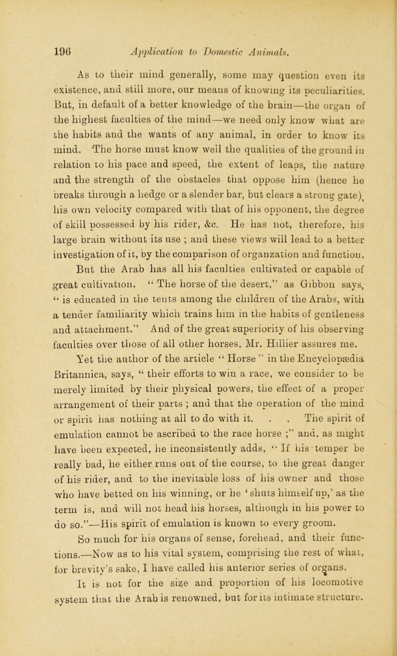 As to their mind generally, some may question even its existence, and still more, our means of knowing its peculiarities. But, in default of a better knowledge of the brain—the organ of the highest faculties of the mind—we need only know what are the habits and the wants of any animal, in order to know its mind. The horse must know well the qualities of the ground in relation to his pace and speed, the extent of leaps, the nature and the strength of the obstacles that oppose him (hence he breaks through a hedge or a slender bar, but clears a strong gate) his own velocity compared with that of his opponent, the degree of skill possessed by his rider, &c. He has not, therefore, his large brain without its use ; and these views will lead to a better investigation of it, by the comparison of organzation and function. But the Arab has all his faculties cultivated or capable of great cultivation. “ The horse of the desert,” as Gibbon says, “ is educated in the tents among the children of the Arabs, with a tender familiarity which trains him in the habits of gentleness and attachment.” And of the great superiority of his observing faculties over those of all other horses, Mr. Hillier assures me. Yet the author of the article “ Horse ” in the Encvclooa3dia *- * Britannica, says, “ their efforts to win a race, we consider to be merely limited by their physical powers, the effect of a proper arrangement of their parts ; and that the operation of the mind or spirit lias nothing at all to do with it. . . The spirit of emulation cannot be ascribed to the race horse and, as might have been expected, he inconsistently adds, “ If his temper be really bad, he either runs out of the course, to the great danger of his rider, and to the inevitable loss of his owner and those who have betted on his winning, or he ‘shuts himself up,’ as the term is, and will not head his horses, although in his power to do g0>”—His spirit of emulation is known to every groom. So much for his organs of sense, forehead, and their func- tions.—Now as to his vital system, comprising the rest of what, for brevity’s sake, I have called his anterior series of organs. It is not for the size and proportion of his locomotive system that the Arab is renowned, but for its intimate structure.
