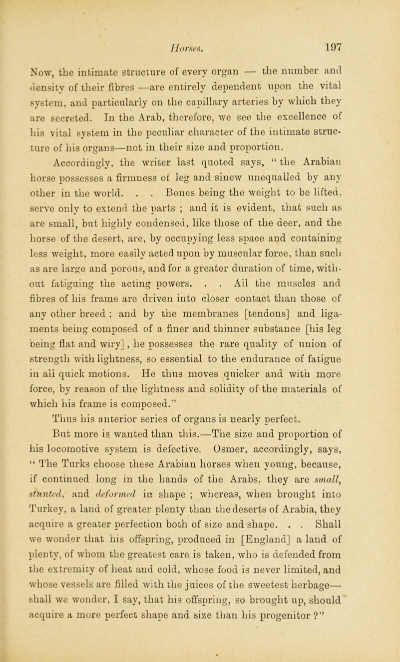 Now, the intimate structure of every organ — the number and uensitv of their fibres —are entirely dependent upon the vital system, and particularly on the capillary arteries by which they are secreted. In the Arab, therefore, we see the excellence of his vital system in the peculiar character of the intimate struc- ture of his organs—not in their size and proportion. Accordingly, the writer last quoted says, “ the Arabian horse possesses a firmness oi leg and sinew unequalled by any other in the world. . . Bones being the weight to be lifted, serve only to extend the parts ; and it is evident, that such as are small, but highly condensed, like those of the deer, and the horse of the desert, are, by occupying less space and containing less weight, more easily acted upon by muscular force, than such as are large and porous, and for a greater duration of time, with- out fatiguing the acting powers. . . Ail the muscles and fibres of his frame are driven into closer contact than those of any other breed ; and by the membranes [tendons] and liga- ments being composed of a finer and thinner substance [his leg being flat and wiry], he possesses the rare quality of union of strength with lightness, so essential to the endurance of fatigue in ail quick motions. He thus moves quicker and with more force, by reason of the lightness and solidity of the materials of which his frame is comnosed.” Thus his anterior series of organs is nearly perfect. But more is wanted than this.—The size and proportion of his locomotive system is defective. Osmer, accordingly, says, “ The Turks choose these Arabian horses when young, because, if continued long in the hands of the Arabs, they are small, stunted, and deformed in shape ; whereas, when brought into Turkey, a land of greater plenty than the deserts of Arabia, they acquire a greater perfection both of size and shape. . . Shall we wonder that his offspring, produced in [England] a land of plenty, of whom the greatest care is taken, who is defended from the extremity of heat and cold, whose food is never limited, and whose vessels are filled with the juices of the sweetest herbage— shall we wonder, I say, that his offspring, so brought up, should acquire a more perfect shape and size than his progenitor ?”