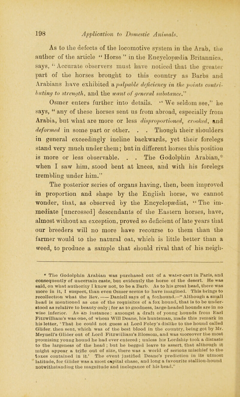 As to the defects of the locomotive svstem in the Arab, the author of the article “ Horse ” in the Encyclopaedia Britannica, says, Accurate observers must have noticed that the greater part of the horses brought to this country as Barbs and Arabians have exhibited a palpable deficiency in the, points contri- buting to strength, and the want of general substance.” Osmer enters further into details. “ We seldom see,” he says, “ any of these horses sent us from abroad, especially from Arabia, but what are more or less disproportioned, crooked, and deformed in some part or other. . . Though their shoulders in general exceedingly incline backwards, yet their forelegs stand very much under them; but in different horses this position is more or less observable. . . The Godolphin Arabian,' when I saw him, stood bent at knees, and with his forelegs trembling under him.” The posterior series of organs having, then, been improved in proportion and shape by the English horse, we cannot wonder, that, as observed by the Encyclopaedist, “ The im- mediate [uncrossed] descendants of the Eastern horses, have, almost without an exception, proved so deficient of late years that our breeders will no more have recourse to them than the farmer would to the natural oat, which is little better than a weed, to produce a sample that should rival that of his neigli- * The Godolphin Arabian was purchased out of a water-cart in Paris, and consequently of uncertain caste, but evidently the horse or the desert. He was said, on what authority I know not, to be a Barb. As to his great head, there was more in it, I suspect, than even Osmer seems to have imagined. This brings to recollection what the liev. Daniell says of a foxhound.—“ Although a small head is mentioned as one of the requisites of a fox hound, that is to be under- stood as relative to beauty only ; for as to goodness, large-headed hounds are in no wise inferior. As an instance : amongst a draft of young hounds from Earl Fitzwilliam’s was one, of whom Will Deane, his huntsman, made this remark in his letter, ‘That he could not guess at Lord Foley’s dislike to the hound called Glider, then sent, which was of the best blood in the country, being got by Mr. Meynell’s Glider out of Lord Fitzwilliam’s Blossom, and was moreover the most promising young hound he had ever entered ; unless his Lordship took a distaste to the largeness of the head ; but he begged leave to assert, that although it might appear a trifle out of size, there was a world of serious mischief to the ILoxes contained in it.’ The event justified Deane’s prediction in its utmost latitude, for Glider was a most capital chase, and long a favourite stallion-hound notwithstanding the magnitude and inelegance of his head.”