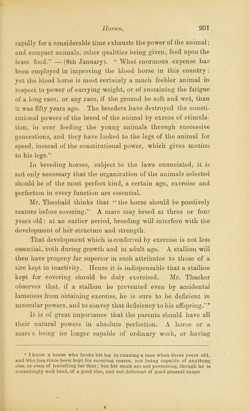 rapidly for a considerable time exhausts the power of the animal; and compact animals, other qualities being given, feed upon the least food.” — (8th January). £> What enormous expense has been employed in improving the blood horse in this country : yet the blood horse is most certainly a much feebler animal in respect to power of carrying weight, or of sustaining the fatigue of a long race, or any race, if the ground be soft and wet, than it was fifty years ago. The breeders have destroyed the consti- tutional powers of the breed of the animal by excess of stimula- tion, in over feeding the young animals through successive generations, and they have looked to the legs of the animal for speed, instead of the constitutional power, which gives motion to his legs.” In breeding horses, subject to the laws enunciated, it is not only necessary that the organization of the animals selected should be of the most perfect kind, a certain age, exercise and perfection in every function are essential. Mr. Theobald thinks that “ the horse should be positively mature before covering.” A mare may breed at three or four years old: at an earlier period, breeding will interfere with the development of her structure and strength. That development which is conferred by exercise is not less essential, both during growth and in adult age. A stallion will then have progeny far superior in such attributes to those of a sire kept in inactivity. Hence it is indispensable that a stallion kept for covering should be dulv exercised. Mr. Thacker observes that, if a stallion be prevented even by accidental lameness from obtaining exercise, he is sure to be deficient in muscular powers, and to convey that deficiency to his offspring.”* It is of great importance that the parents should have all their natural powers in absolute perfection. A horse or a mare's being no longer capable of ordinary work, or having * I know a horse who broke his leg in running a race when three years old, and who has since been kept for covering mares, not being capable of anything else, or even of travelling for that; but his stock are not promising, though he is exceedingly well bred, of a good size, and not deficient of good general shape