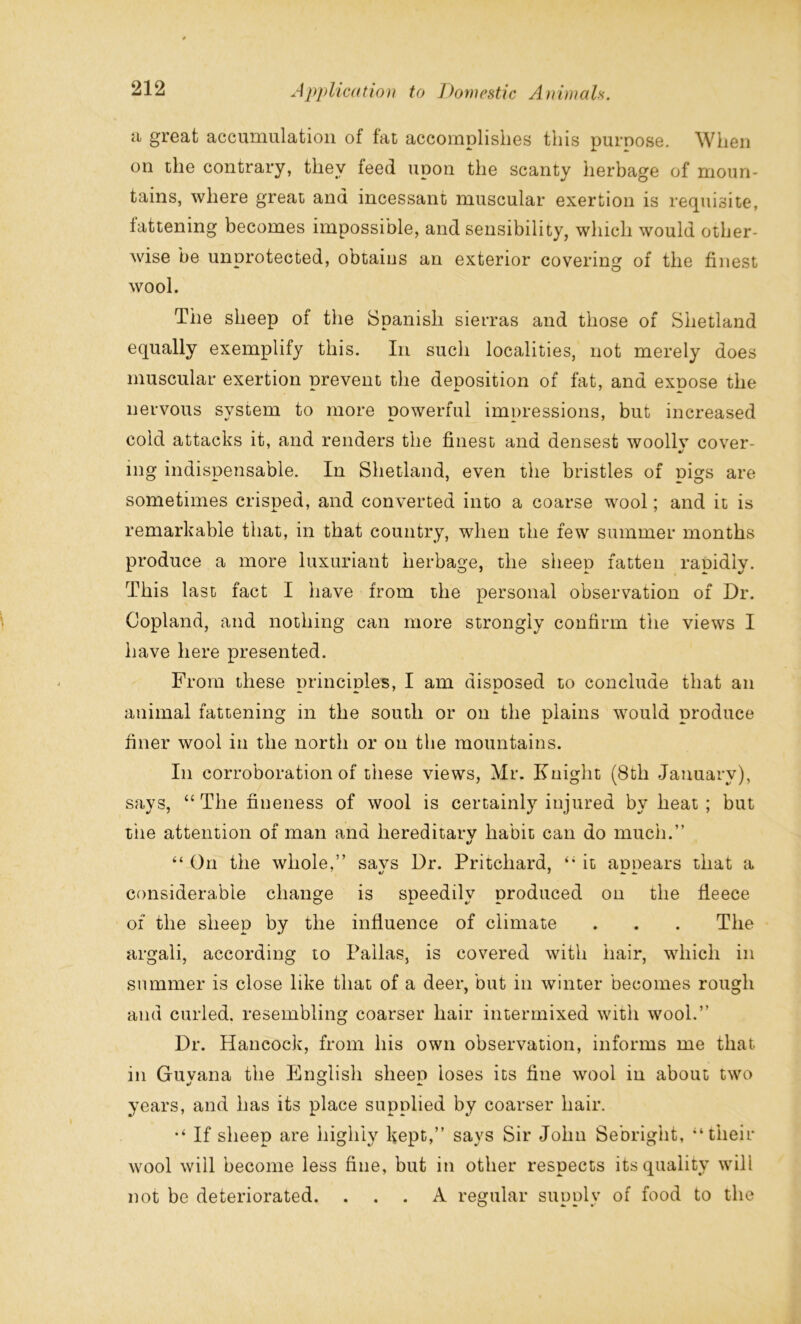 a great accumulation of fat accomplishes this purnose. When on the contrary, they feed upon the scanty herbage of moun- tains, where great and incessant muscular exertion is requisite, iattening becomes impossible, and sensibility, which would other- wise be unprotected, obtaius an exterior covering of the finest wool. The sheep of the Spanish sierras and those of Shetland equally exemplify this. In such localities, not merely does muscular exertion prevent the deposition of fat, and expose the nervous system to more powerful impressions, but increased cold attacks it, and renders the finest and densest woollv cover- •! mg indispensable. In Shetland, even the bristles of pigs are sometimes crisped, and converted into a coarse wool; and it is remarkable that, in that country, when the few summer months produce a more luxuriant herbage, the sheep fatten rapidly. This last fact I have from the personal observation of Dr. Copland, and nothing can more strongly confirm the views I have here presented. From these principles, I am disposed to conclude that an animal fattening in the south or on the plains would produce finer wool in the north or on the mountains. In corroboration of these views, Mr. Knight (8th January), says, “ The fineness of wool is certainly injured by heat ; but t'ne attention of man and hereditary habit can do much.” t/ “ On the whole,” savs Dr. Pritchard, “ it annears that a considerable change is speedily produced on the fleece of the sheep by the influence of climate . . . The argali, according to Pallas, is covered with hair, which in summer is close like that of a deer, but in winter becomes rough and curled, resembling coarser hair intermixed with wool.” Dr. Hancock, from his own observation, informs me that in Guyana the English sheep loses its fine wool in about two years, and has its place supplied by coarser hair. If sheep are highly kept,” says Sir John Sebright, “their wool will become less fine, but in other respects its quality will not be deteriorated. ... A regular supply of food to the