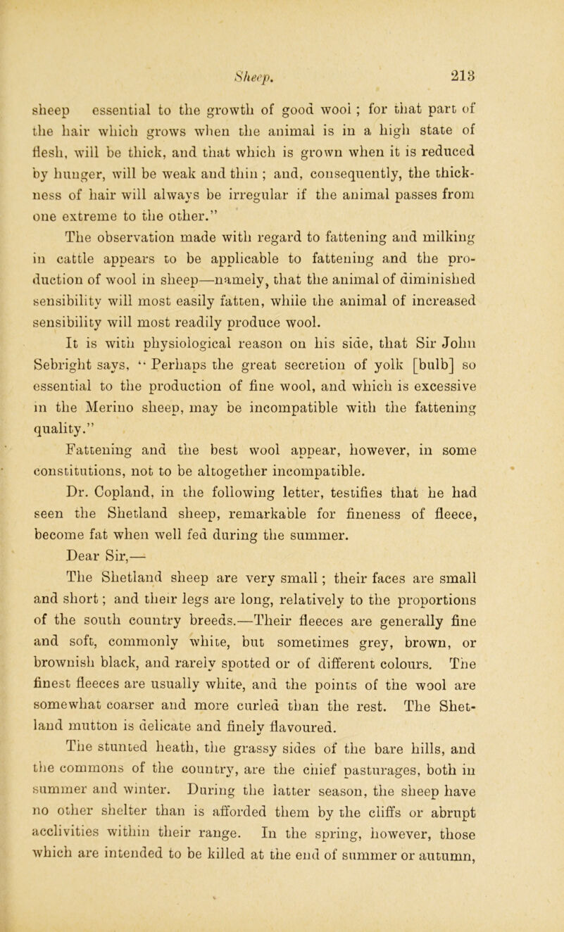 sheep essential to the growth of good wool ; for that part of the hair which grows when the animal is in a high state of flesh, will be thick, and that which is grown when it is reduced by hunger, will be weak and thin ; and, consequently, the thick- ness of hair will always be irregular if the animal passes from one extreme to the other.” The observation made with regard to fattening and milking in cattle appears to be applicable to fattening and the pro- duction of wool in sheep—namely, that the animal of diminished sensibility will most easily fatten, while the animal of increased sensibility will most readily produce wool. It is with physiological reason on his side, that Sir John Sebright says, Perhaps the great secretion of yolk [bulb] so essential to the production of fine wool, and which is excessive in the Merino sheep, may be incompatible with the fattening quality.” Fattening and the best wool appear, however, in some constitutions, not to be altogether incompatible. Dr. Copland, in the following letter, testifies that he had seen the Shetland sheep, remarkable for fineness of fleece, become fat when well fed during the summer. Dear Sir,— The Shetland sheep are very small; their faces are small and short; and their legs are long, relatively to the proportions of the south country breeds.—Their fleeces are generally fine and soft, commonly white, but sometimes grey, brown, or brownish black, and rarely spotted or of different colours. The finest fleeces are usually white, and the points of the wool are somewhat coarser and more curled than the rest. The Shet- land mutton is delicate and finelv flavoured. «/ The stunted heath, the grassy sides of the bare hills, and the commons of the country, are the chief pasturages, both in summer and winter. During the latter season, the sheep have no other shelter than is afforded them by the cliffs or abrupt acclivities within their range. In the spring, however, those which are intended to be killed at the end of summer or autumn,