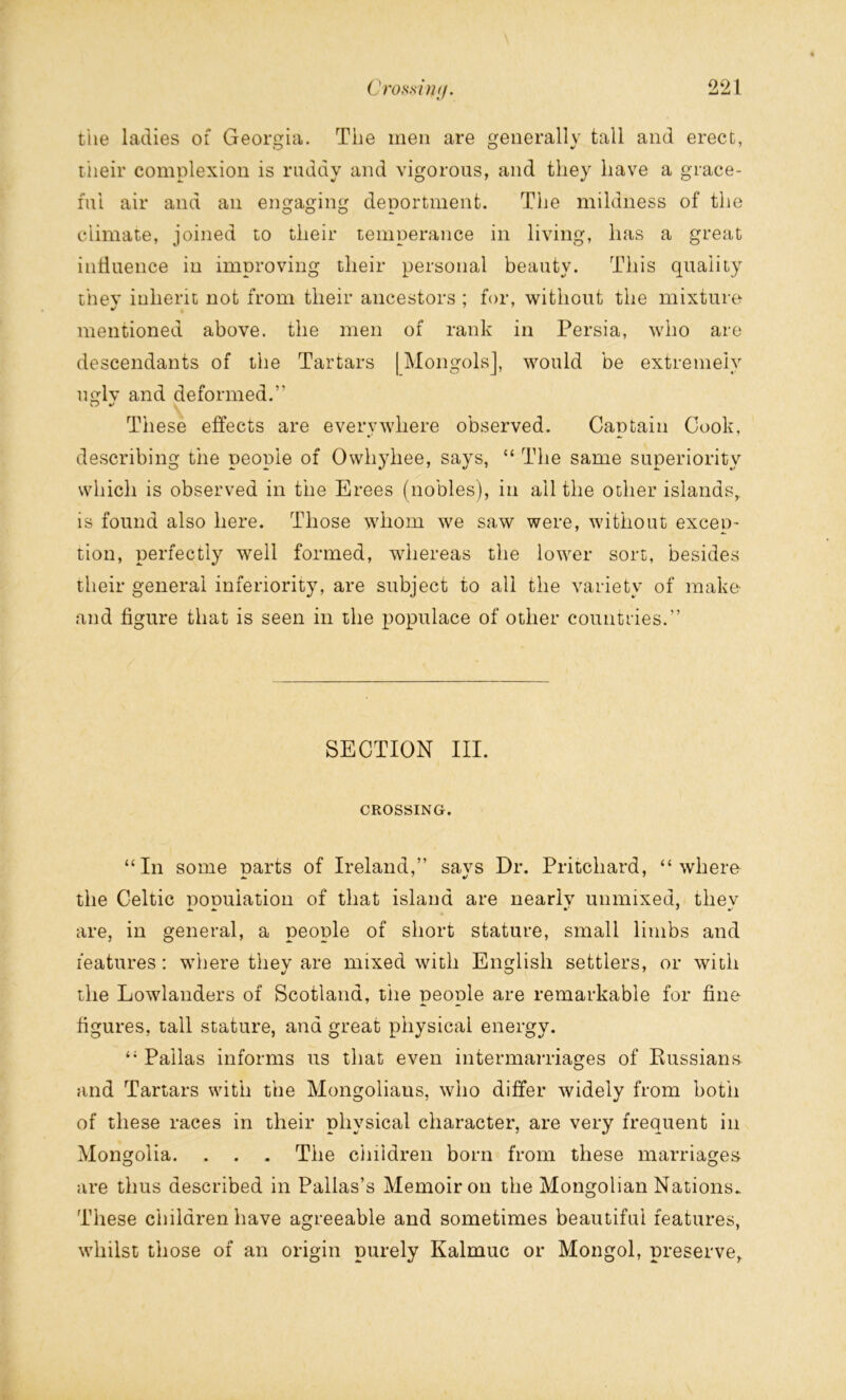 the ladies of Georgia. The men are generally tall and erect, their complexion is ruddy and vigorous, and they have a grace- ful air and an engaging deportment. The mildness of the climate, joined to their temperance in living, lias a great influence in improving tlieir personal beauty. This quality thev iulieht not from tlieir ancestors ; for, without the mixture mentioned above, the men of rank in Persia, who are descendants of the Tartars | Mongols], would be extremely uglv and deformed.” These effects are everywhere observed. Captain Cook, describing the people of Owhyliee, says, “ The same superiority which is observed in the Erees (nobles), in all the other islands, is found also here. Those whom we saw were, without excep- tion, perfectly well formed, whereas the lower sort, besides their general inferiority, are subject to all the variety of make and figure that is seen in the populace of other countries.” SECTION III. CROSSING. “In some parts of Ireland,” says Dr. Pritchard, “where the Celtic nonuiation of that island are nearlv unmixed, thev are, in general, a people of short stature, small limbs and features: where they are mixed with English settlers, or with the Lowlanders of Scotland, the people are remarkable for fine figures, tall stature, and great physical energy. “ Pallas informs us that even intermarriages of Russians, and Tartars with the Mongolians, who differ widely from both of these races in their physical character, are very frequent in Mongolia. . . . The children born from these marriages are thus described in Pallas’s Memoir on the Mongolian Nations. These children have agreeable and sometimes beautiful features, whilst those of an origin purely Kalmuc or Mongol, preserve,