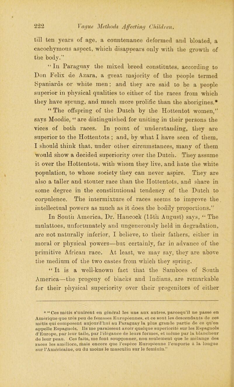 till ten years of age, a countenance deformed and bloated, a cacocliymous aspect, which disappears only with the growth of the bodv.'’ •> “ In Paraguay the mixed breed constitutes, according to Don Felix de Azara, a great majority of the people termed Spaniards or white men; and they are said to be a people superior in physical qualities to either of the races from which they have sprung, and much more prolific than the aborigines.* “ The offspring of the Dutch by the Hottentot women,” says Moodie, “ are distinguished for uniting in their persons the vices of both races. In nomt of understanding, tliev are superior to the Hottentots ; and, by what I have seen of them, I should think that, under other circumstances, manv of them would show a decided superiority over the Dutch. They assume it over the Hottentots, with wiiom tliev live, and hate the white population, to whose society they can never aspire. They are also a taller and stouter race than the Hottentots, and share in some degree in the constitutional tendencv of the Dutch to corpulence. The intermixture of races seems to improve the intellectual powers as much as it does the bodily proportions.” In South America, Dr. Hancock (15th August) says, “ The mulattoes, unfortunatelv and ungenerouslv held in degradation, are not naturally inferior, I believe, to their fathers, either in moral or physical powers—but certainly, far in advance of the primitive African race. At least, we may say, they are above the medium of the two castes from which tliev soring. “It is a well-known fact that the Samboes of South America—the progeny of blacks and Indians, are remarkable for their physical superiority over their progenitors of either *“Ces metis s’unirent eu general les uns aux autres, parcequ’il ne passe en Amerique que tres peu de femmes Europeennes, et ce sont les descendants de ces metis qui composent aujourd’hui an Paraguay la plus grande partie de ce qu’on appelle Espagnols. Ils me paraissent avoir quelque superiorite sur les Espaguols d’Europe, par leur taile, par l’elegance de leurs formes, et meme par la blaneheur de leur peau. Ces faits, me font soupgonuer, non seulement que le melange des races les amcliore, mais encore que l’espece Europeenne l’emporte a la longue yur l’Americaine, ou du moins le masculin sur le femiuin.”