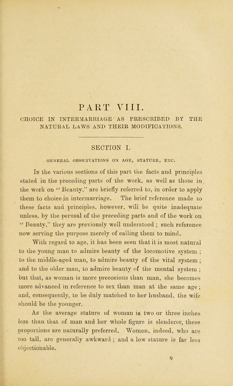 PART VIII. CHOICE IN INTERMARRIAGE AS PRESCRIBED BY THE NATURAL LAWS AND THEIR MODIFICATIONS. SECTION I. GENERAL OBSERVATIONS ON AGE, STATURE, ETC. In the various sections of this part the facts and principles stated in the preceding parts of the work, as well as those in the work on “ Beauty,” are briefly referred to, in order to apply them to choice in intermarriage. The brief reference made to these facts and principles, however, will be quite inadequate unless, by the perusal of the preceding parts and of the work on “ Beauty,” they are previously well understood ; such reference now serving the purpose merely of calling them to mind. With regard to age, it has been seen that it is most natural to the young man to admire beauty of the locomotive system ; to the middle-aged man, to admire beauty of the vital system ; and to the older man, to admire beauty of the mental system ; but that, as woman is more precocious than man, she becomes more advanced in reference to sex than man at the same age ; and, consequently, to be duly matched to her husband, the wife should be the vounger. As the average stature of woman is two or three inches less than that of man and her whole figure is slenderer, these proportions are naturally preferred. Women, indeed, who are too tall, are generally awkward ; and a low stature is far less objectionable. Q