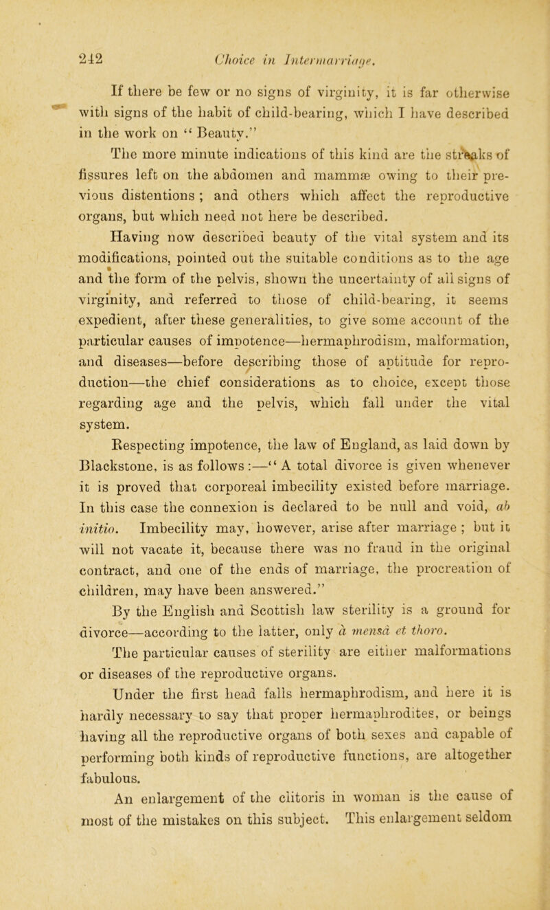 If there be few or no signs of virginity, it is far otherwise with signs of the habit of child-bearing, which I have described in the work on “ Beau tv.” The more minute indications of this kind are the streaks of fissures left on the abdomen and mammae owing to their pre- vious distentions ; and others which affect the reproductive organs, but which need not here be described. Having now described beauty of the vital system and its modifications, pointed out the suitable conditions as to the age and the form of the pelvis, shown the uncertainty of ail signs of virginity, and referred to those of child-bearing, it seems expedient, after these generalities, to give some account of the particular causes of impotence—hermaphrodism, malformation, and diseases—before describing those of aptitude for repro- duction—the chief considerations as to choice, except those regarding age and the pelvis, which fall under the vital system. Respecting impotence, the law of England, as laid down by Blackstone, is as follows :—“ A total divorce is given whenever it is proved that corporeal imbecility existed before marriage. In this case the connexion is declared to be null and void, ah initio. Imbecility may, however, arise after marriage ; but it will not vacate it, because there was no fraud in the original contract, and one of the ends of marriage, the procreation of children, may have been answered.” By the English and Scottish law sterility is a ground for divorce—according to the latter, only a mensd et thoro. The particular causes of sterility are either malformations or diseases of the reproductive organs. Under the first head falls hermaphrodism, and here it is hardly necessary to say that proper hermaphrodites, or beings having all the reproductive organs of both sexes and capable of performing both kinds of reproductive functions, are altogether fabulous. An enlargement of the clitoris in woman is the cause of most of the mistakes on this subject. This enlargement seldom