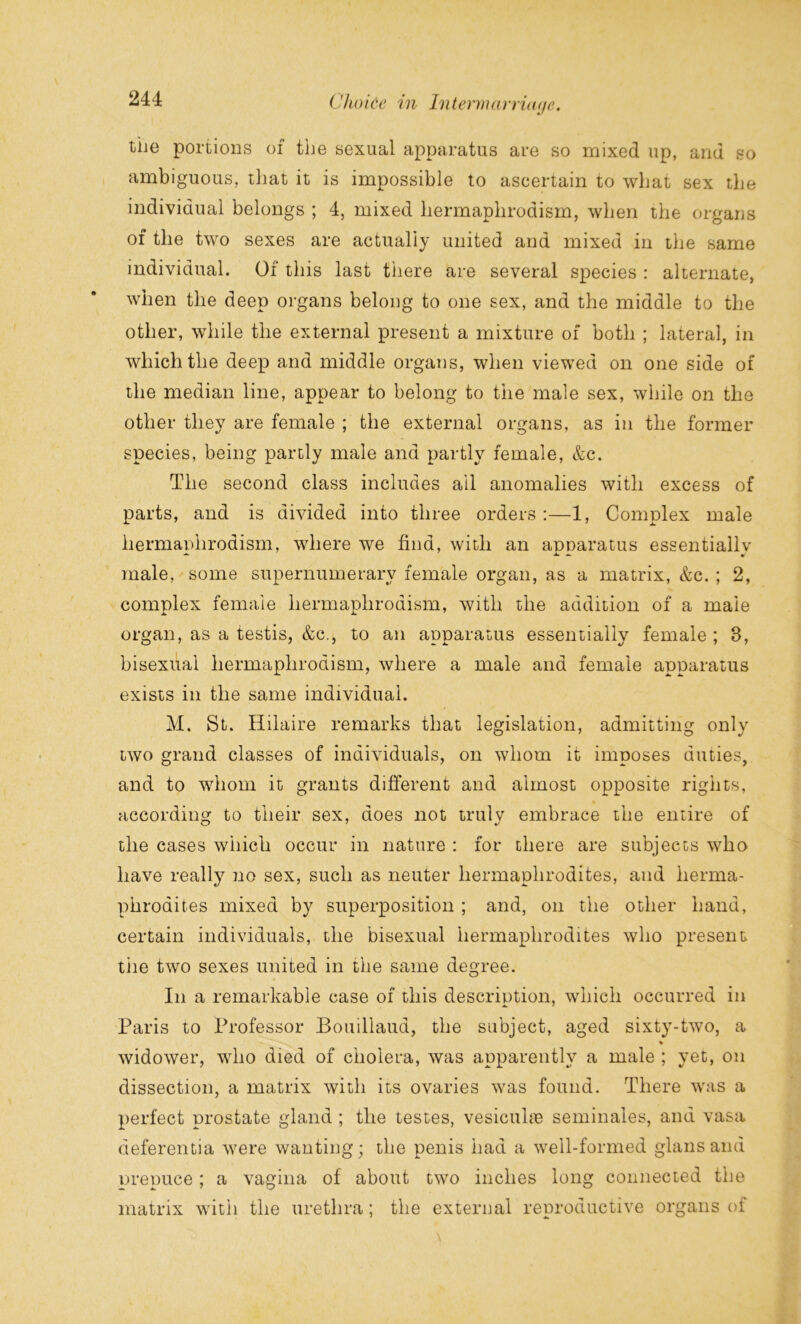 the portions of the sexual apparatus are so mixed up, and so ambiguous, that it is impossible to ascertain to what sex the individual belongs ; 4, mixed hermaplirodism, when the organs of the two sexes are actually united and mixed in the same individual. Of this last there are several species : alternate, when the deep organs belong to one sex, and the middle to the other, while the external present a mixture of both ; lateral, in which the deep and middle organs, when viewed on one side of the median line, appear to belong to the male sex, while on the other they are female ; the external organs, as in the former species, being partly male and partly female, &c. The second class includes ail anomalies with excess of parts, and is divided into three orders:—1, Complex male hermaplirodism, where we find, with an apparatus essentially male, some supernumerary female organ, as a matrix, &c. ; 2, complex female hermaplirodism, with the addition of a male organ, as a testis, &c., to an apparatus essentially female ; 8, bisexual hermaplirodism, where a male and female apparatus exists in the same individual. M. St. Hilaire remarks that legislation, admitting only two grand classes of individuals, on whom it imposes duties, and to whom it grants different and almost opposite rights, according to their sex, does not truly embrace the entire of the cases which occur in nature : for there are subjects who have really no sex, such as neuter hermaphrodites, and herma- phrodites mixed by superposition ; and, on the other hand, certain individuals, the bisexual hermaphrodites who present the two sexes united in the same degree. In a remarkable case of this description, which occurred in Paris to Professor Bouillaud, the subject, aged sixty-two, a » widower, who died of cholera, was apparently a male ; yet, on dissection, a matrix with its ovaries was found. There was a perfect prostate gland ; the testes, vesicuhu seminales, and vasa deferentia were wanting; the penis had a well-formed glansand prepuce; a vagina of about two inches long connected the matrix with the urethra; the external reproductive organs of