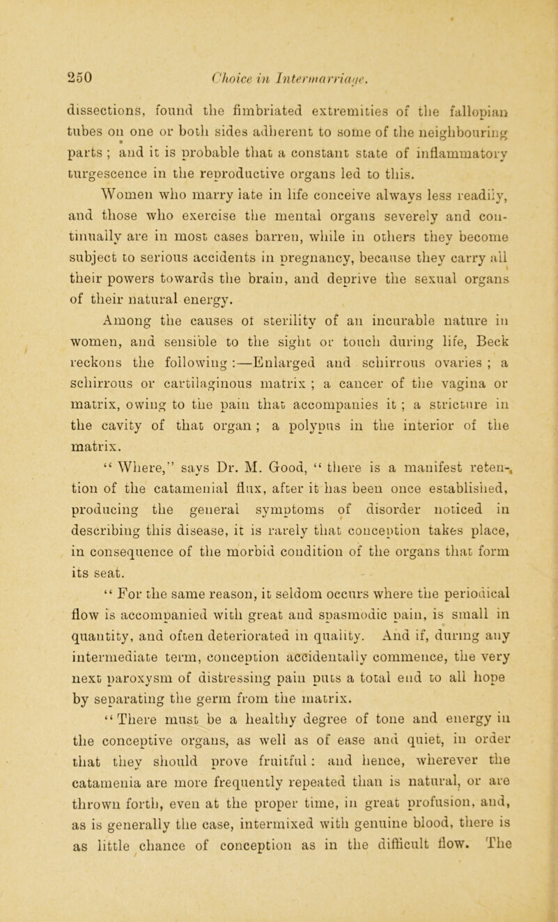 dissections, found the fimbriated extremities of the fallopian tubes on one or both sides adherent to some of the neighbouring parts ; and it is probable that a constant state of inflammatory turgescence in the reproductive organs led to this. Women who marry late in life conceive always less readily, and those who exercise the mental organs severely and con- tinuallv are in most cases barren, while in others thev become subject to serious accidents in pregnancy, because they carry all their powers towards the brain, and deprive the sexual organs of their natural energy. Among the causes ot sterilitv of an incurable nature in C/ 4/ women, and sensible to the sight or touch during life, Beck reckons the following :—Enlarged and scliirrous ovaries ; a scliirrous or cartilaginous matrix ; a cancer of tiie vagina or matrix, owing to the pam that accompanies it ; a stricture in the cavity of that organ ; a polypus in the interior of the matrix. “ Where/’ says Dr. M. Good, “ there is a manifest reten-, tion of the catamenial flux, after it has been once established, producing the general symptoms of disorder noticed in describing this disease, it is rarely that conception takes place, in consequence of the morbid condition of the organs that form its seat. “ For the same reason, it seldom occurs where the periodical flow is accompanied with great and spasmodic pain, is small in quantity, and often deteriorated in quality. And if, during any intermediate term, conception accidentally commence, the very next paroxysm of distressing pain puts a total end to all hope by separating the germ from the matrix. “There must be a healthy degree of tone and energy in the conceptive organs, as well as of ease and quiet, in order that they should prove fruitful: and hence, wherever the catamenia are more frequently repeated than is natural, or are thrown forth, even at the proper time, in great profusion, and, as is generally the case, intermixed with genuine blood, there is as little chance of conception as in the difficult flow. The