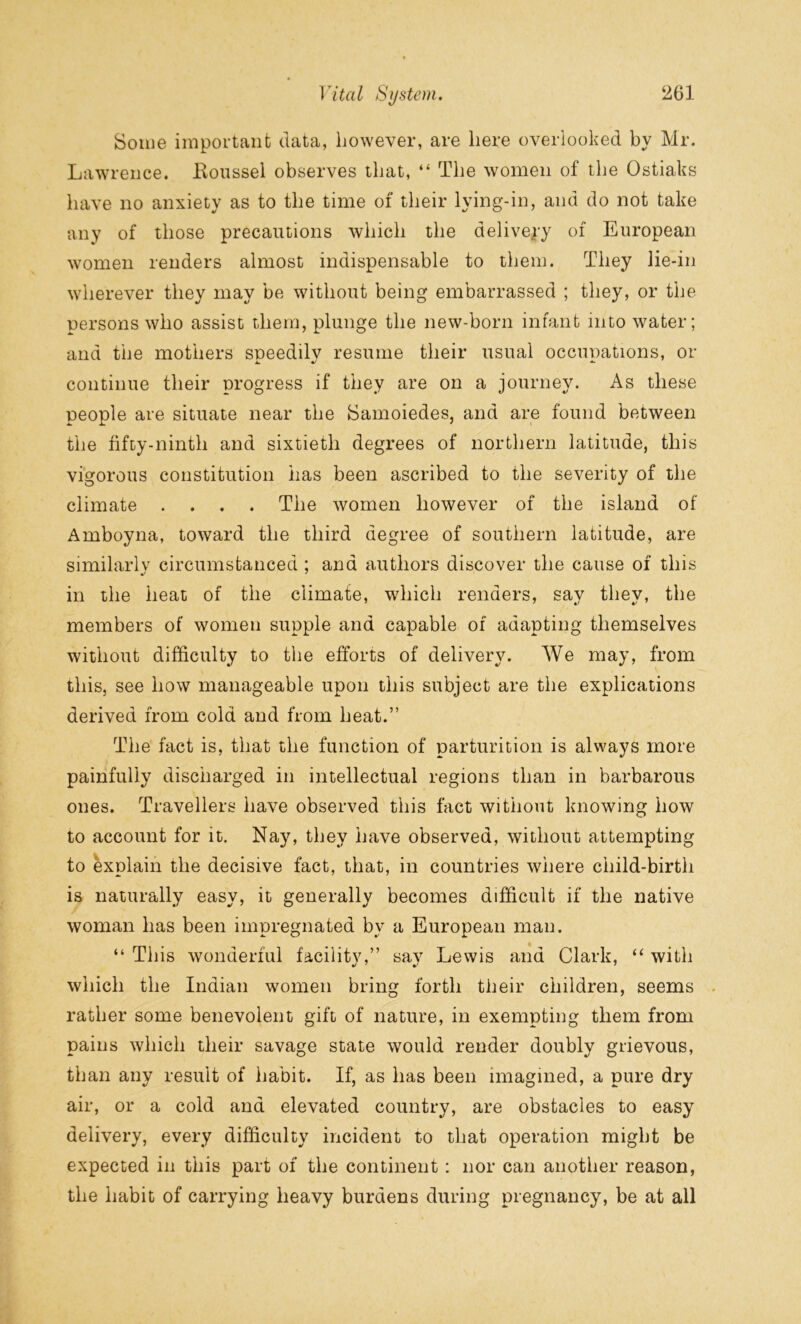 Some important data, however, are here overlooked by Mr. Lawrence. Boussel observes that, “ The women of the Ostiaks have no anxiety as to the time of their lying-in, and do not take any of those precautions which the delivery of European women renders almost indispensable to them. They lie-in wherever they may be without being embarrassed ; they, or the persons who assist them, plunge the new-born infant mto water; and the mothers sneedilv resume their usual occunations, or A. •/ continue their progress if they are on a journey. As these people are situate near the Samoiedes, and are found between the fifty-ninth and sixtieth degrees of northern latitude, this vigorous constitution has been ascribed to the severity of the climate .... The women however of the island of Amboyna, toward the third degree of southern latitude, are similarly circumstanced ; and authors discover the cause of this in the heat of the climate, which renders, sav tliev, the members of women supple and capable of adapting themselves without difficulty to the efforts of delivery. We may, from this, see how manageable upon this subject are the explications derived from cold and from heat.” The fact is, that the function of parturition is always more painfully discharged in intellectual regions than in barbarous ones. Travellers have observed this fact without knowing how to account for it. Nay, they have observed, without attempting to explain the decisive fact, that, in countries where child-birth is naturally easy, it generally becomes difficult if the native woman has been impregnated by a European man. “ This wonderful facility,” sav Lewis and Clark, “ with which the Indian women bring forth their children, seems rather some benevolent gift of nature, in exempting them from pains which their savage state would render doubly grievous, than any result of habit. If, as has been imagined, a pure dry air, or a cold and elevated country, are obstacles to easy delivery, every difficulty incident to that operation might be expected in this part of the continent : nor can another reason, the habit of carrying heavy burdens during pregnancy, be at all