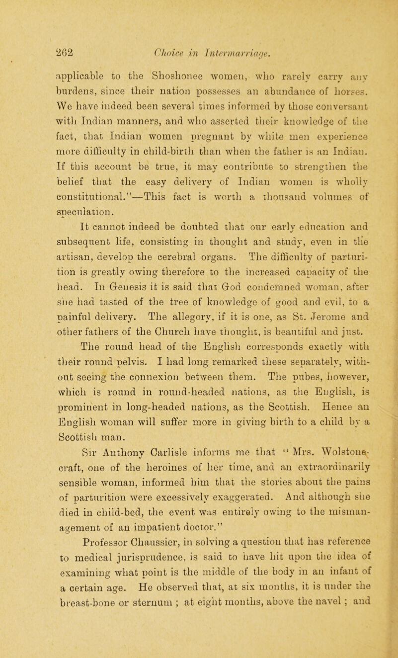 applicable to the Shoshonee women, who rarely carry any burdens, since their nation possesses an abundance of horses. We have indeed been several times informed by those conversant with Indian manners, and who asserted their knowledge of the fact, that Indian women pregnant bv white men experience more difficulty in child-birth than when the father is an Indian. If this account be true, it mav contribute to strengthen the belief that the easv deliverv of Indian women is whollv */ «/ *j constitutional.”—This fact is worth a thousand volumes of speculation. It cannot indeed be doubted that our earlv education and •/ subsequent life, consisting in thought and study, even in tlie artisan, develop the cerebral organs. The difficulty of parturi- tion is greatly owing therefore to the increased capacity of the head. In Genesis it is said that God condemned woman, after she had tasted of the tree of knowledge of good and evil, to a painful delivery. The allegory, if it is one, as St. Jerome and other fathers of the Church have thought, is beautiful and just. The round head of the English corresponds exactly with their round pelvis. I had long remarked these separately, with- out seeing the connexion between them. The pubes, however, which is round in round-headed nations, as the English, is prominent in long-headed nations, as the Scottish. Hence an English woman will suffer more in giving birth to a child by a Scottish man. Sir Anthony Carlisle informs me that “ Mrs. Wolstone- craft, one of the heroines of her time, and an extraordinarily sensible woman, informed him that the stories about the pains of parturition were excessively exaggerated. And although she died in child-bed, the event was entirely owing to the misman- agement of an impatient doctor.” Professor Chaussier, in solving a question that has reference to medical jurisprudence, is said to have hit upon the idea of examining what point is the middle of the body in an infant of a certain age. He observed that, at six months, it is under the breast-bone or sternum ; at eight months, above the navel ; and