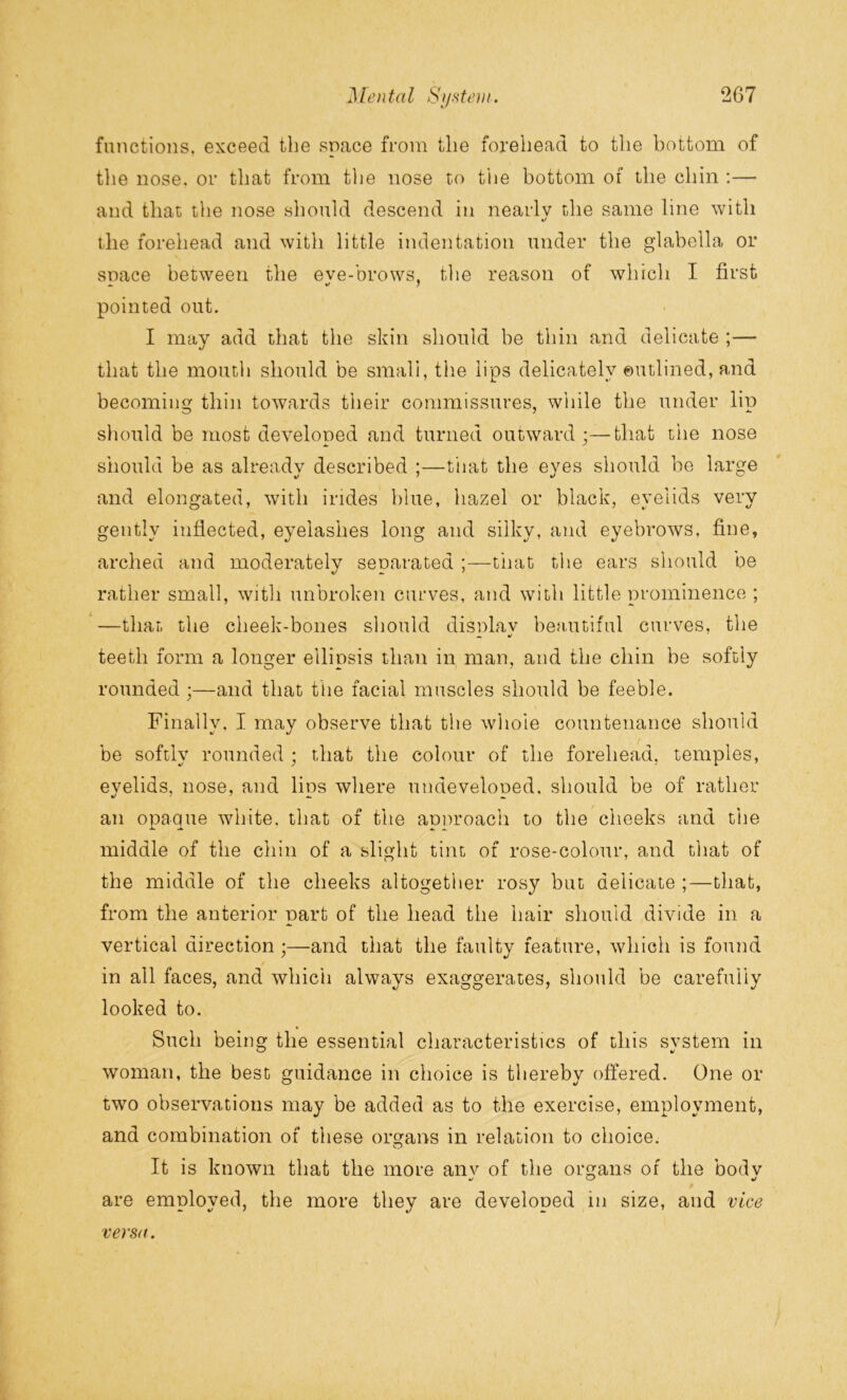 functions, exceed the space from the forehead to the bottom of the nose, or that from the nose to the bottom of the chin :— and that the nose should descend in nearly the same line with «/ the forehead and with little indentation under the glabella or snace between the eve-brows, the reason of which I first pointed out. I may add that the skin should be thin and delicate ;— that the mouth should be small, the lips delicately outlined, and becoming thin towards their commissures, while the under lip should be most developed and turned outward;—that the nose should be as already described ;—that the eyes should be large and elongated, with irides blue, hazel or black, eyelids very gently inflected, eyelashes long and silky, and eyebrows, fine, arched and moderately separated ;—that the ears should oe rather small, with unbroken curves, and with little prominence ; —that the cheek-bones should display beautiful curves, the A. V teeth form a longer ellipsis than in man, and the chin be softly rounded ;—and that the facial muscles should be feeble. Finally. I may observe that the whoie countenance should be softly rounded ; that the colour of the forehead, temples, eyelids, nose, and lips where undeveloped, should be of rather an opaque white, that of the approach to the cheeks and the middle of the chin of a slight tint of rose-colour, and that of the middle of the cheeks altogether rosy but delicate ;—that, from the anterior part of the head the hair should divide in a vertical direction;—and that the faulty feature, which is found in all faces, and which always exaggerates, should be carefully looked to. Such being the essential characteristics of this svstem in woman, the best guidance in choice is thereby offered. One or two observations may be added as to the exercise, employment, and combination of these organs in relation to choice. It is known that the more anv of the organs of the bodv are employed, the more they are developed in size, and vice versa.