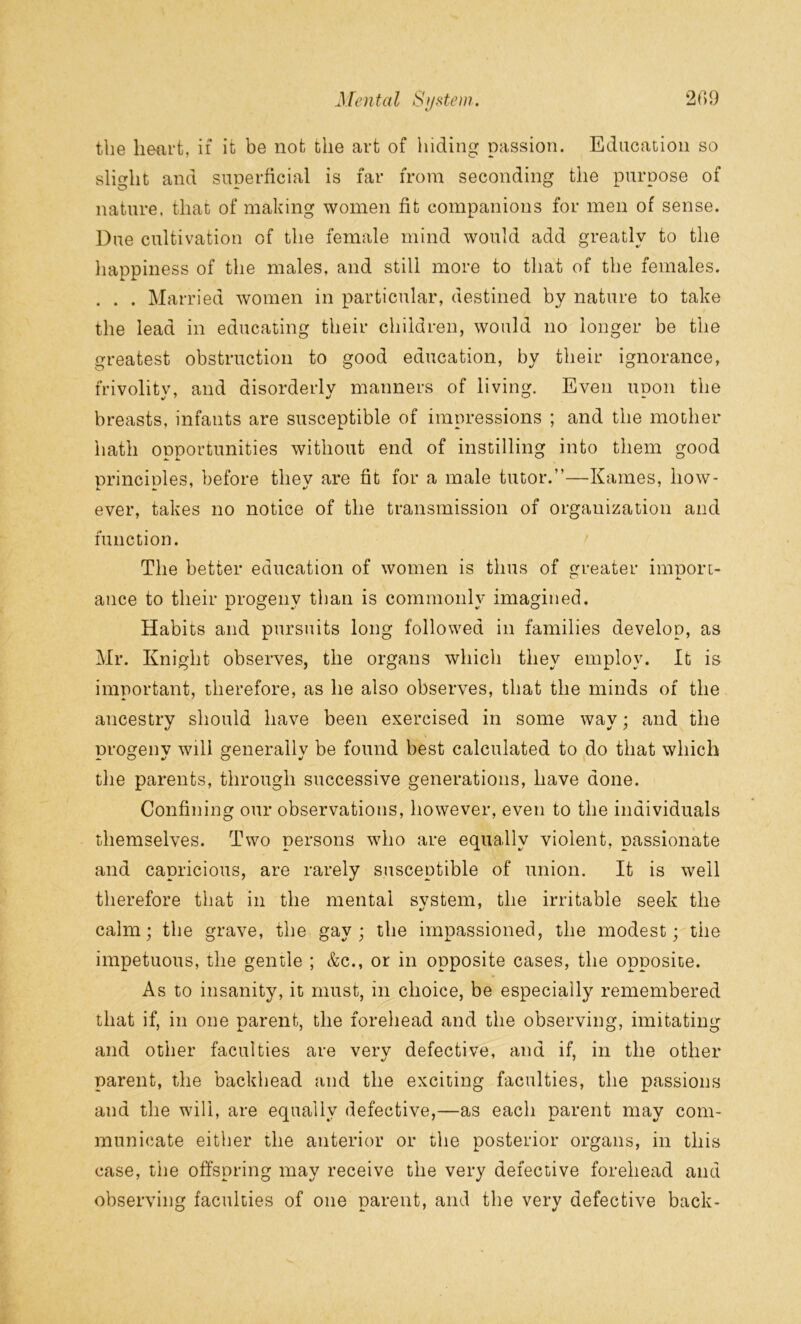 the heart, if it be not the art of hiding passion. Education so slight and superficial is far from seconding the purpose of nature, that of making women fit companions for men of sense. Due cultivation of the female mind would add greatly to the happiness of the males, and still more to that of the females. . . . Married women in particular, destined by nature to take the lead in educating their children, would no longer be the greatest obstruction to good education, by their ignorance, frivolitv, and disorderly manners of living. Even noon the breasts, infants are susceptible of impressions ; and the mother hath opportunities without end of instilling into them good nrincinles, before thev are fit for a male tutor.”—Karnes, how- ever, takes no notice of the transmission of organization and function. The better education of women is thus of greater import- a. ance to their progeny than is commonly imagined. Habits and pursuits long followed in families develop, as Mr. Knight observes, the organs which they employ. It is important, therefore, as he also observes, that the minds of the ancestry should have been exercised in some way; and the progeny will generally be found best calculated to do that which the parents, through successive generations, have done. Confining our observations, however, even to the individuals themselves. Two persons who are equally violent, passionate and capricious, are rarely susceptible of union. It is well therefore that in the mental svstem, the irritable seek the calm; the grave, the gay; the impassioned, the modest; the impetuous, the gentle ; &c., or in opposite cases, the opposite. As to insanity, it must, in choice, be especially remembered that if, in one parent, the forehead and the observing, imitating and other faculties are very defective, and if, in the other parent, the backhead and the exciting faculties, the passions and the will, are equally defective,—as each parent may com- municate either the anterior or the posterior organs, in this case, the offspring may receive the very defective forehead and observing faculties of one parent, and the very defective back-