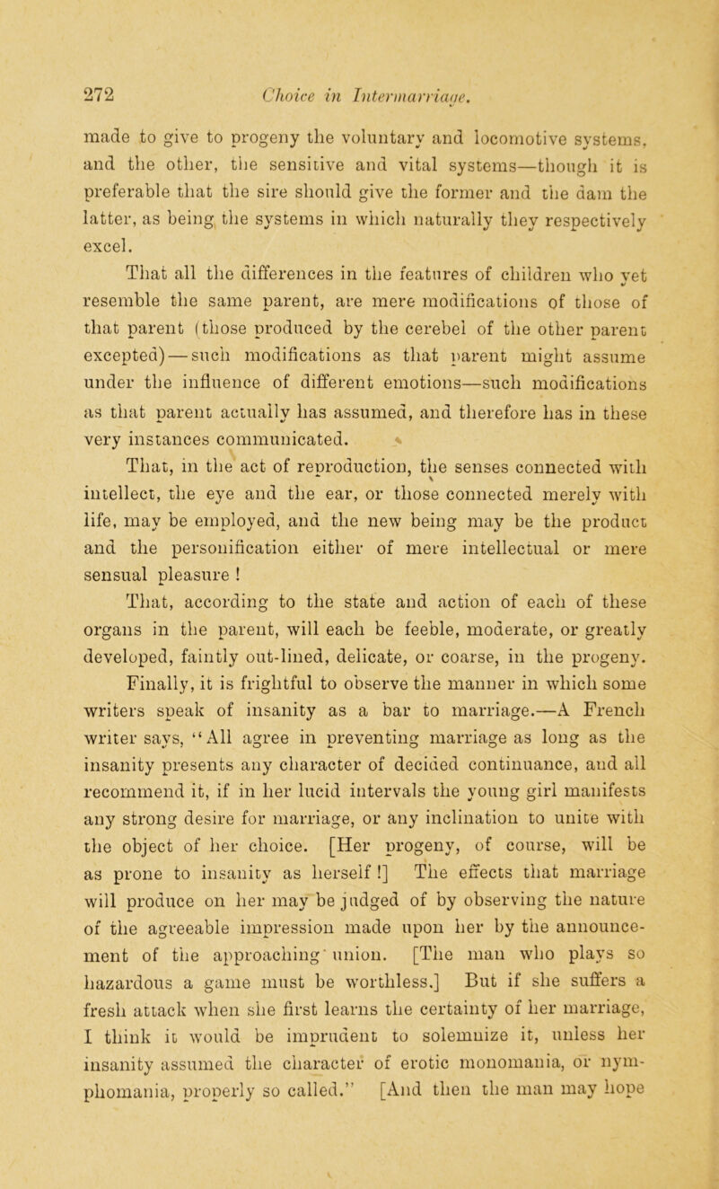 */ made to give to progeny the voluntary and locomotive systems, and the other, the sensitive and vital systems—though it is preferable that the sire should give the former and the dam the latter, as being the systems in which naturally they respectively excel. That all the differences in the features of children who vet %/ resemble the same parent, are mere modifications of those of that parent (those produced by the cerebei of the other parent excepted) — such modifications as that parent might assume under the influence of different emotions—such modifications as that parent actually has assumed, and therefore has in these very instances communicated. That, in the act of renroduction, the senses connected with - \ intellect, the eye and the ear, or those connected merely with life, may be employed, and the new being may be the product and the personification either of mere intellectual or mere sensual pleasure ! That, according to the state and action of each of these organs in the parent, will each be feeble, moderate, or greatly developed, faintly out-lined, delicate, or coarse, in the progeny. Finally, it is frightful to observe the manner in which some writers speak of insanity as a bar to marriage.—A French writer says, “All agree in preventing marriage as long as the insanity presents any character of decided continuance, and all recommend it, if in her lucid intervals the young girl manifests any strong desire for marriage, or any inclination to unite with the object of her choice. [Her progeny, of course, will be as prone to insanity as herself !] The effects that marriage will produce on her may be judged of by observing the nature of the agreeable impression made upon her by the announce- ment of the approaching' union. [The man who plays so hazardous a game must be worthless,] But if she suffers a fresh attack when she first learns the certainty of her marriage, I think it would be imprudent to solemnize it, unless her insanity assumed the character of erotic monomania, or nym- phomania, properly so called.” [And then the man may hope