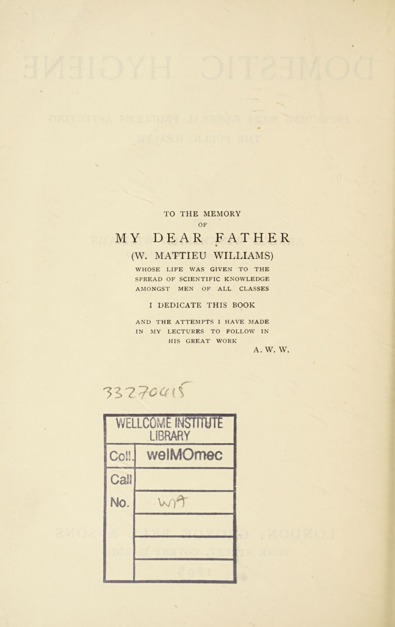 TO THE MEMORY OF MY DEAR FATHER (W. MATTIEU WILLIAMS) WHOSE LIFE WAS GIVEN TO THE SPREAD OF SCIENTIFIC KNOWLEDGE AMONGST MEN OF ALL CLASSES I DEDICATE THIS BOOK AND THE ATTEMPTS I HAVE MADE IN MY LECTURES TO FOLLOW IN HIS GREAT WORK A. W. W. WELLCOME INSTITUTE LIBRARY Co!!. vvelMOmec Cali No. wA