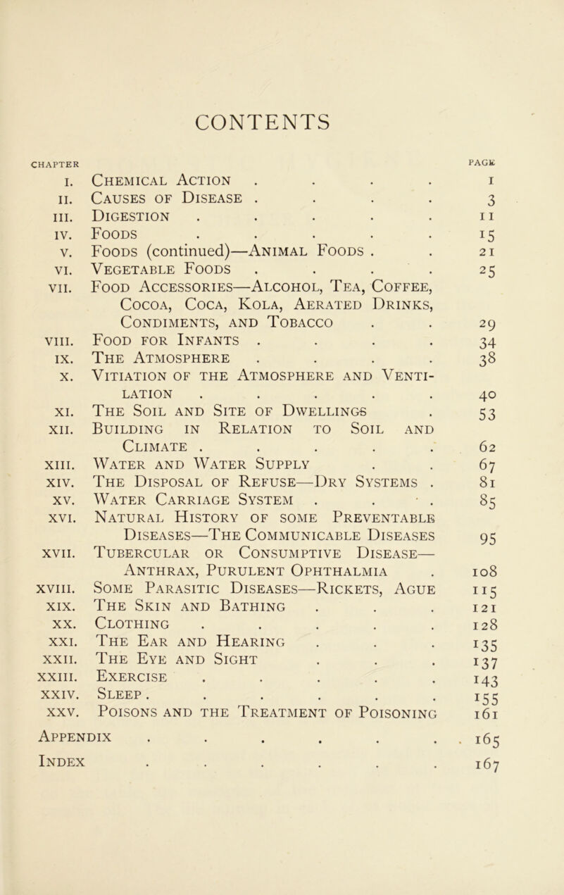 CONTENTS CHAPTER PAGE i. Chemical Action i ii. Causes of Disease .... 3 hi. Digestion . . . . .11 iv. Foods . . . . .15 v. Foods (continued)—Animal Foods . . 21 vi. Vegetable Foods . . . . 25 vii. Food Accessories—Alcohol, Tea, Coffee, Cocoa, Coca, Kola, Aerated Drinks, Condiments, and Tobacco . . 29 viii. Food for Infants .... 34 ix. The Atmosphere .... 38 x. Vitiation of the Atmosphere and Venti- lation ..... 40 xi. The Soil and Site of Dwellings . 53 xii. Building in Relation to Soil and Climate ..... 62 xiii. Water and Water Supply . . 67 xiv. The Disposal of Refuse—Dry Systems . 81 xv. Water Carriage System . . • . 85 xvi. Natural History of some Preventable Diseases—The Communicable Diseases 95 xvii. Tubercular or Consumptive Disease— Anthrax, Purulent Ophthalmia . 108 xviii. Some Parasitic Diseases—Rickets, Ague 115 xix. The Skin and Bathing . . .121 xx. Clothing . . . . .128 xxi. The Ear and Hearing . . • I35 xxii. The Eye and Sight . . • x37 xxiii. Exercise ..... 143 xxiv. Sleep. . . . . 155 xxv. Poisons and the Treatment of Poisoning 161 Appendix . . . . . . . 165 Index . . . . . .167