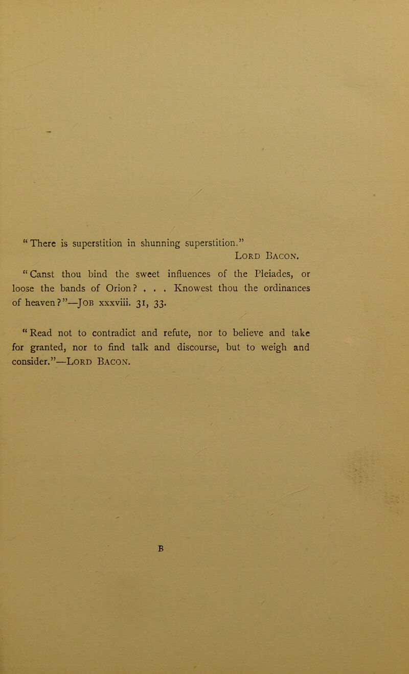 Lord Bacon. “ Canst thou bind the sweet influences of the Pleiades, or loose the bands of Orion? . . . Knowest thou the ordinances of heaven?”—Job xxxviii. 31, 33. “Read not to contradict and refute, nor to believe and take for granted, nor to find talk and discourse, but to weigh and consider.”—Lord Bacon. B