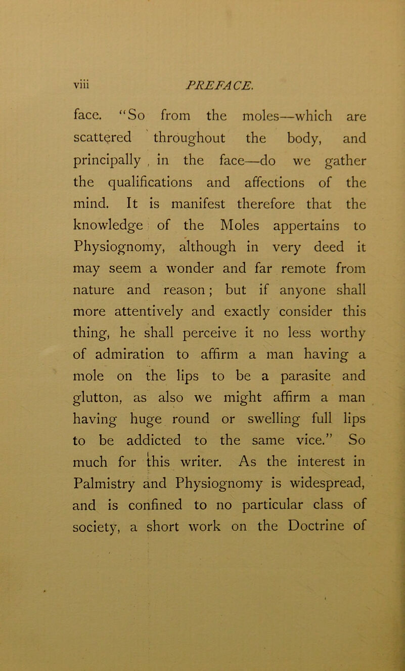 face. “So from the moles—which are scattered throughout the body, and principally , in the face—do we gather the qualifications and affections of the mind. It is manifest therefore that the knowledge of the Moles appertains to Physiognomy, although in very deed it may seem a wonder and far remote from nature and reason; but if anyone shall more attentively and exactly consider this thing, he shall perceive it no less worthy of admiration to affirm a man having a mole on the lips to be a parasite and glutton, as also we might affirm a man having huge round or swelling full lips to be addicted to the same vice.” So much for this writer. As the interest in Palmistry and Physiognomy is widespread, and is confined to no particular class of society, a short work on the Doctrine of