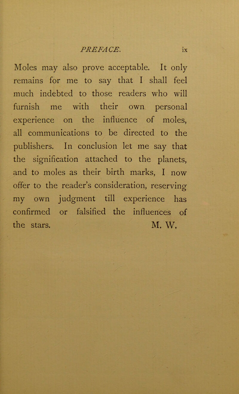 Moles may also prove acceptable. It only remains for me to say that I shall feel much indebted to those readers who will furnish me with their own personal experience on the influence of moles, all communications to be directed to the publishers. In conclusion let me say that the signification attached to the planets, and to moles as their birth marks, I now offer to the reader’s consideration, reserving my own judgment till experience has confirmed or falsified the influences of the stars. M. W.