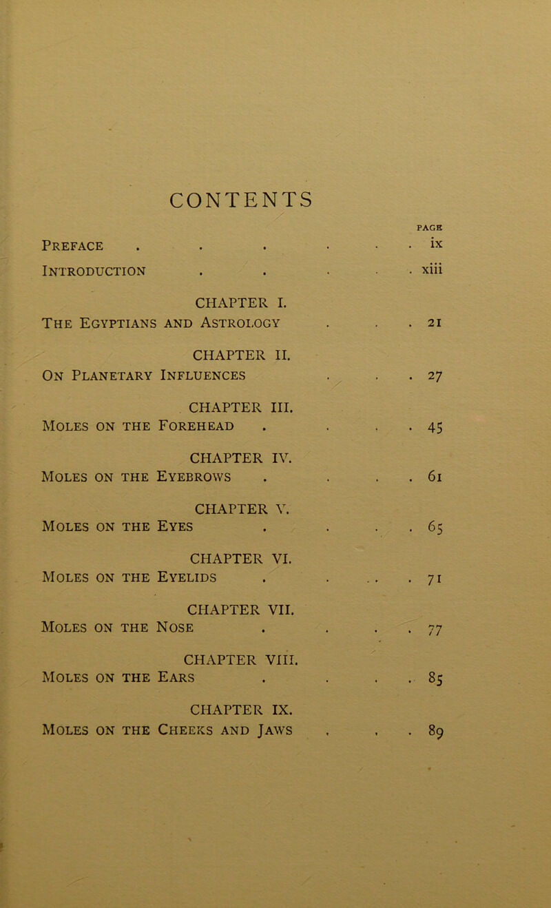 CONTENTS Preface Introduction CHAPTER I. The Egyptians and Astrology CHAPTER II. On Planetary Influences CHAPTER III. Moles on the Forehead CHAPTER IV. Moles on the Eyebrows CHAPTER V. Moles on the Eyes CHAPTER VI. Moles on the Eyelids CHAPTER VII. Moles on the Nose CHAPTER VIII. Moles on the Ears CHAPTER IX. Moles on the Cheeks and Jaws j