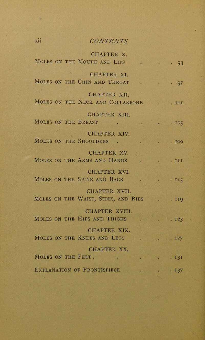 CHAPTER X. Moles on the Mouth and Lips . • . 93 CHAPTER XI. Moles on the Chin and Throat . • • 97 CHAPTER XII. Moles on the Neck and Collarbone . . ioi CHAPTER XIII. Moles on the Breast . . . . 105 CHAPTER XIV. Moles on the Shoulders . . . . 109 CHAPTER XV. Moles on the Arms and Hands . . .111 CHAPTER XVI. Moles on the Spine and Back . . . H5 CHAPTER XVII. Moles on the Waist, Sides, and Ribs . .119 CHAPTER XVIII. Moles on the Hips and Thighs . . .123 CHAPTER XIX. Moles on the Knees and Legs . . .127 CHAPTER XX. Moles on the Feet. . . . . 131 Explanation of Frontispiece • i37