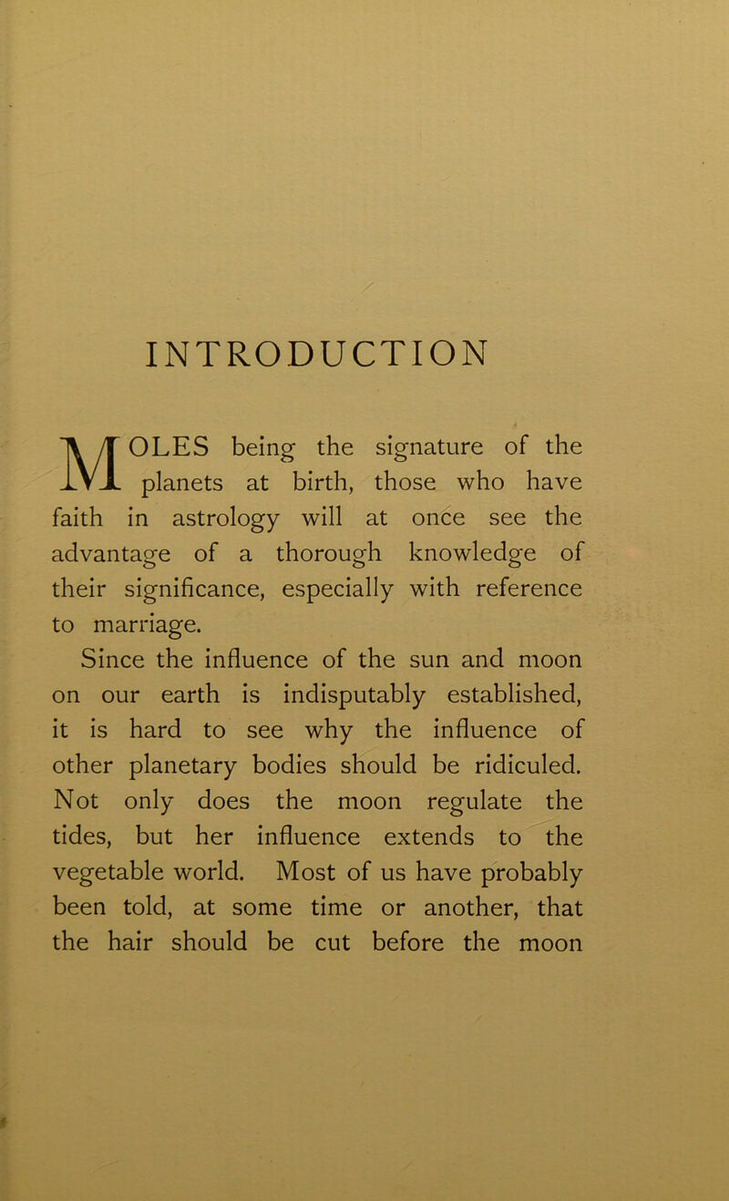 INTRODUCTION MOLES being the signature of the planets at birth, those who have faith in astrology will at once see the advantage of a thorough knowledge of their significance, especially with reference to marriage. Since the influence of the sun and moon on our earth is indisputably established, it is hard to see why the influence of other planetary bodies should be ridiculed. Not only does the moon regulate the tides, but her influence extends to the vegetable world. Most of us have probably been told, at some time or another, that the hair should be cut before the moon