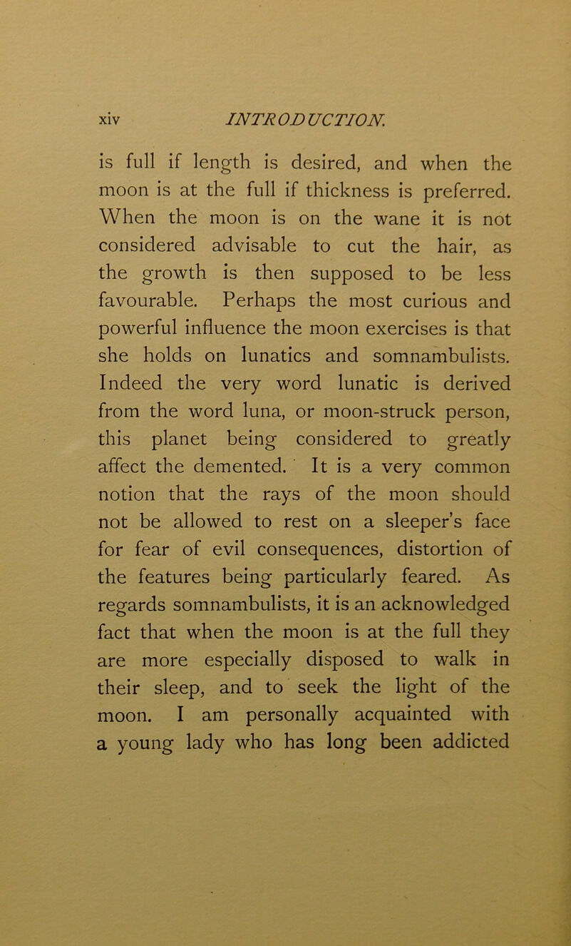 is full if length is desired, and when the moon is at the full if thickness is preferred. When the moon is on the wane it is not considered advisable to cut the hair, as the growth is then supposed to be less favourable. Perhaps the most curious and powerful influence the moon exercises is that she holds on lunatics and somnambulists. Indeed the very word lunatic is derived from the word luna, or moon-struck person, this planet being considered to greatly affect the demented. It is a very common notion that the rays of the moon should not be allowed to rest on a sleeper’s face for fear of evil consequences, distortion of the features being particularly feared. As regards somnambulists, it is an acknowledged fact that when the moon is at the full they are more especially disposed to walk in their sleep, and to seek the light of the moon. I am personally acquainted with a young lady who has long been addicted