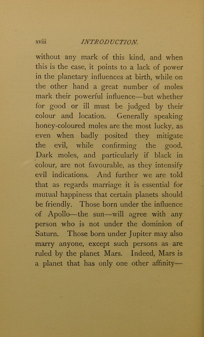 without any mark of this kind, and when this is the case, it points to a lack of power in the planetary influences at birth, while on the other hand a great number of moles mark their powerful influence—but whether for good or ill must be judged by their colour and location. Generally speaking honey-coloured moles are the most lucky, as even when badly posited they mitigate the evil, while confirming the good. Dark moles, and particularly if black in colour, are not favourable, as they intensify evil indications. And further we are told that as regards marriage it is essential for mutual happiness that certain planets should be friendly. Those born under the influence of Apollo—the sun—will agree with any person who is not under the dominion of Saturn. Those born under Jupiter may also marry anyone, except such persons as are ruled by the planet Mars. Indeed, Mars is a planet that has only one other affinity—