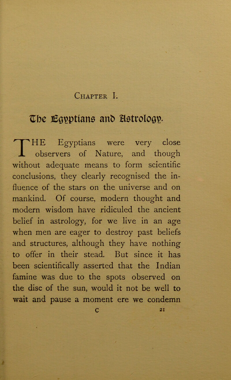 £be Egyptians ant> Hetrolog?. HE Egyptians were very close observers of Nature, and though without adequate means to form scientific conclusions, they clearly recognised the in- fluence of the stars on the universe and on mankind. Of course, modern thought and modern wisdom have ridiculed the ancient belief in astrology, for we live in an age when men are eager to destroy past beliefs and structures, although they have nothing to offer in their stead. But since it has been scientifically asserted that the Indian famine was due to the spots observed on the disc of the sun, would it not be well to wait and pause a moment ere we condemn c 21 0