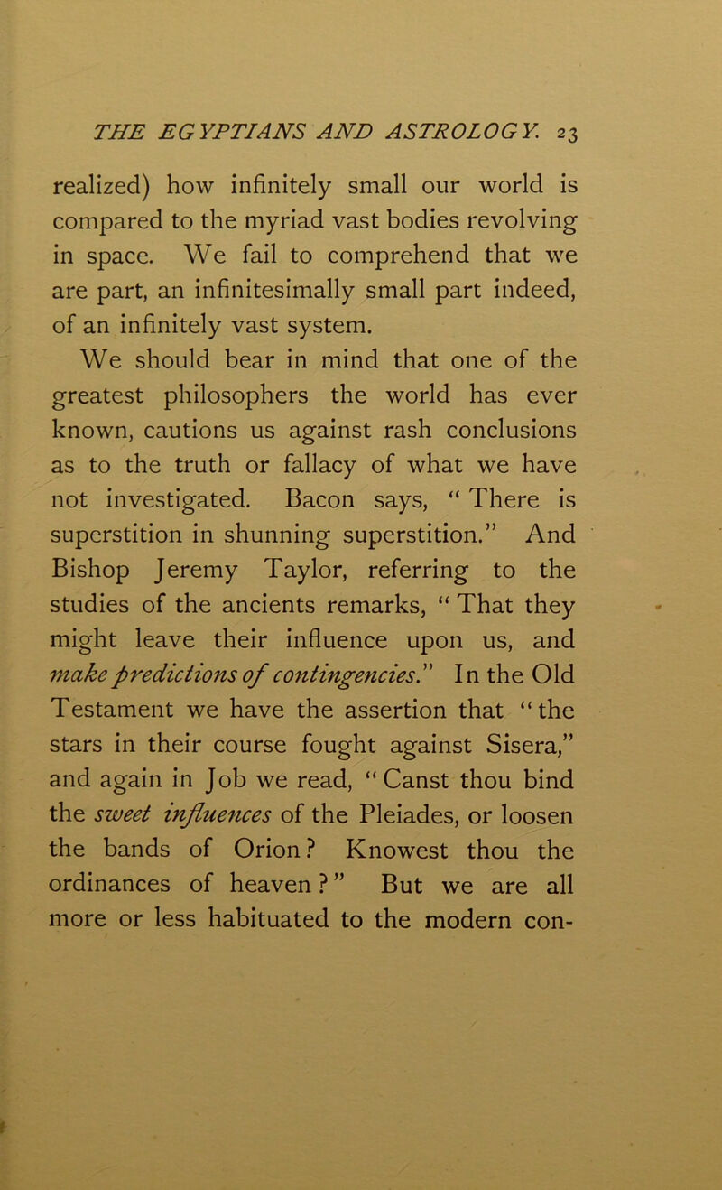 realized) how infinitely small our world is compared to the myriad vast bodies revolving in space. We fail to comprehend that we are part, an infinitesimally small part indeed, of an infinitely vast system. We should bear in mind that one of the greatest philosophers the world has ever known, cautions us against rash conclusions as to the truth or fallacy of what we have not investigated. Bacon says, “ There is superstition in shunning superstition.” And Bishop Jeremy Taylor, referring to the studies of the ancients remarks, “ That they might leave their influence upon us, and make predictions of contingencies. ” I n the Old Testament we have the assertion that “the stars in their course fought against Sisera,” and again in Job we read, “ Canst thou bind the sweet influences of the Pleiades, or loosen the bands of Orion ? Knowest thou the ordinances of heaven ? ” But we are all more or less habituated to the modern con-