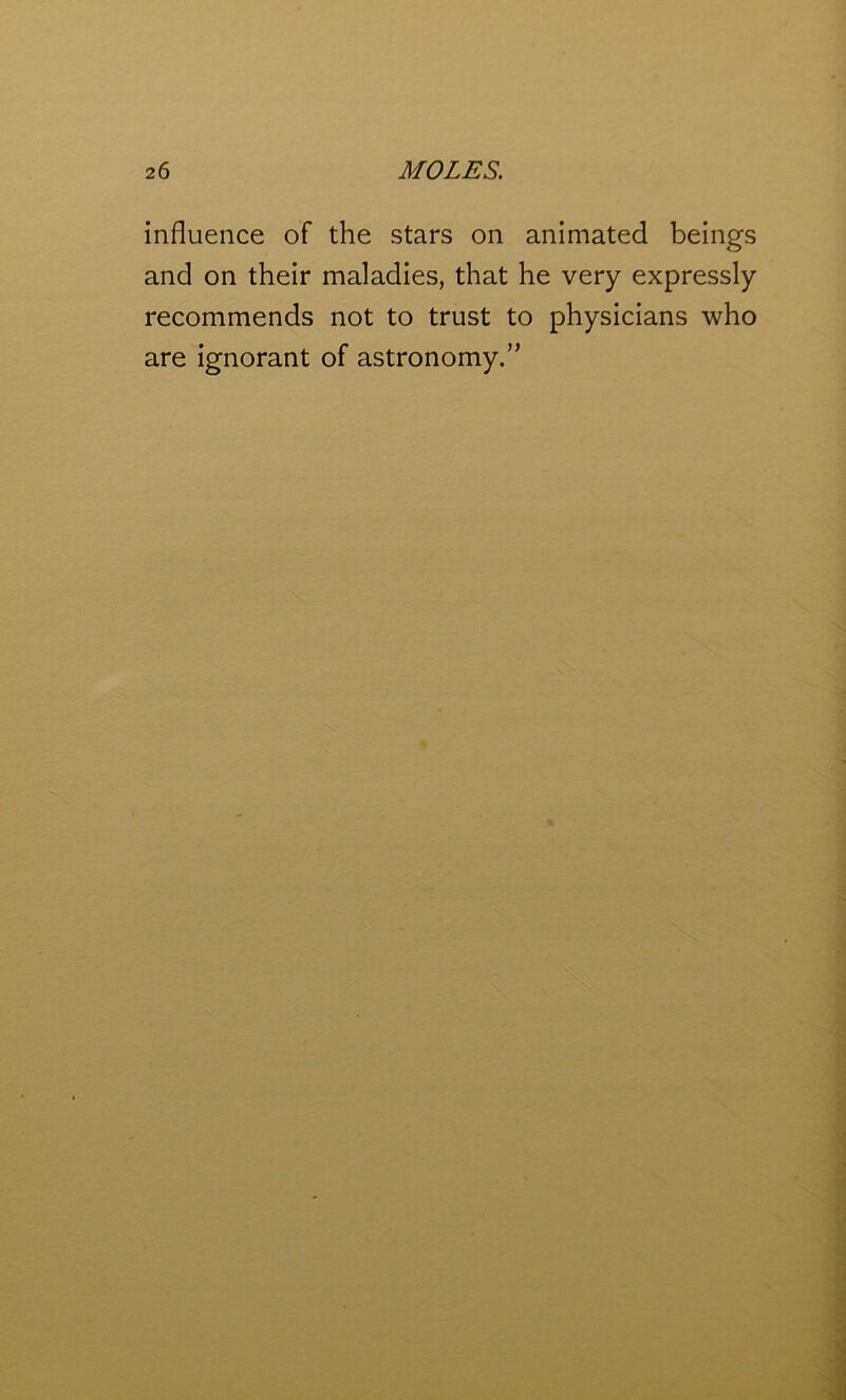 influence of the stars on animated beings and on their maladies, that he very expressly recommends not to trust to physicians who are ignorant of astronomy.”