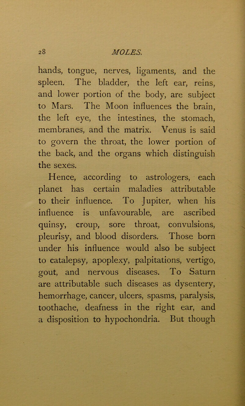 hands, tongue, nerves, ligaments, and the spleen. The bladder, the left ear, reins, and lower portion of the body, are subject to Mars. The Moon influences the brain, the left eye, the intestines, the stomach, membranes, and the matrix. Venus is said to govern the throat, the lower portion of the back, and the organs which distinguish the sexes. Hence, according to astrologers, each planet has certain maladies attributable to their influence. To Jupiter, when his influence is unfavourable, are ascribed quinsy, croup, sore throat, convulsions, pleurisy, and blood disorders. Those born under his influence would also be subject to catalepsy, apoplexy, palpitations, vertigo, gout, and nervous diseases. To Saturn are attributable such diseases as dysentery, hemorrhage, cancer, ulcers, spasms, paralysis, toothache, deafness in the right ear, and a disposition to hypochondria. But though
