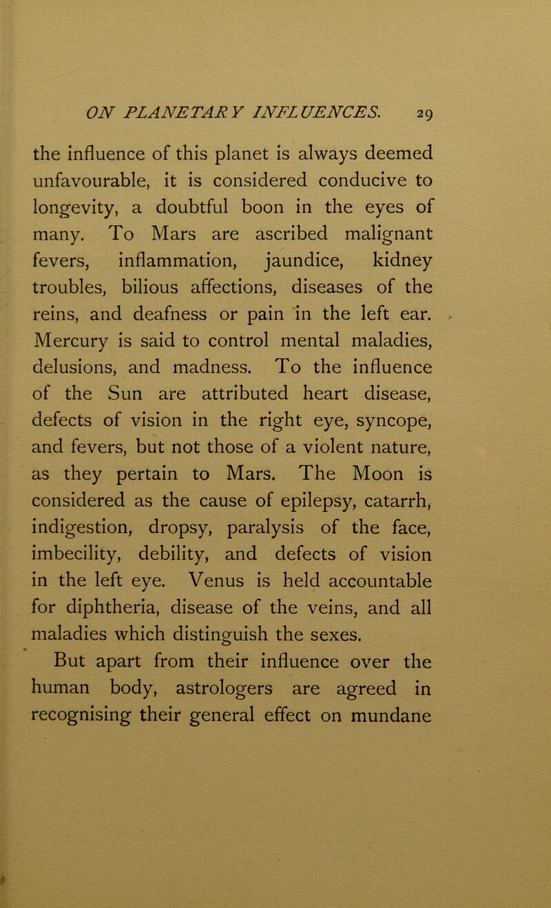 the influence of this planet is always deemed unfavourable, it is considered conducive to longevity, a doubtful boon in the eyes of many. To Mars are ascribed malignant fevers, inflammation, jaundice, kidney troubles, bilious affections, diseases of the reins, and deafness or pain in the left ear. Mercury is said to control mental maladies, delusions, and madness. To the influence of the Sun are attributed heart disease, defects of vision in the right eye, syncope, and fevers, but not those of a violent nature, as they pertain to Mars. The Moon is considered as the cause of epilepsy, catarrh, indigestion, dropsy, paralysis of the face, imbecility, debility, and defects of vision in the left eye. Venus is held accountable for diphtheria, disease of the veins, and all maladies which distinguish the sexes. But apart from their influence over the human body, astrologers are agreed in recognising their general effect on mundane