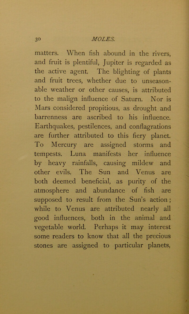 matters. When fish abound in the rivers, and fruit is plentiful, Jupiter is regarded as the active agent. The blighting of plants and fruit trees, whether due to unseason- able weather or other causes, is attributed to the malign influence of Saturn. Nor is Mars considered propitious, as drought and barrenness are ascribed to his influence. Earthquakes, pestilences, and conflagrations are further attributed to this fiery planet. To Mercury are assigned storms and tempests. Luna manifests her influence by heavy rainfalls, causing mildew and other evils. The Sun and Venus are both deemed beneficial, as purity of the atmosphere and abundance of fish are supposed to result from the Sun’s action ; while to Venus are attributed nearly all good influences, both in the animal and vegetable world. Perhaps it may interest some readers to know that all the precious stones are assigned to particular planets,