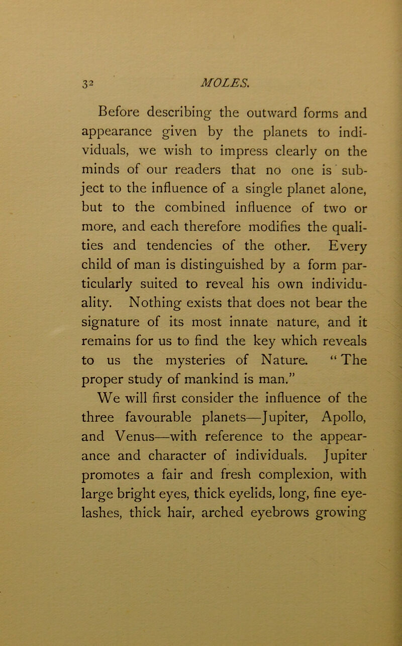 I 32 MOLES. Before describing the outward forms and appearance given by the planets to indi- viduals, we wish to impress clearly on the minds of our readers that no one is sub- ject to the influence of a single planet alone, but to the combined influence of two or more, and each therefore modifies the quali- ties and tendencies of the other. Every child of man is distinguished by a form par- ticularly suited to reveal his own individu- ality. Nothing exists that does not bear the signature of its most innate nature, and it remains for us to find the key which reveals to us the mysteries of Nature. “ The proper study of mankind is man.” We will first consider the influence of the three favourable planets—Jupiter, Apollo, and Venus—with reference to the appear- ance and character of individuals. Jupiter promotes a fair and fresh complexion, with large bright eyes, thick eyelids, long, fine eye- lashes, thick hair, arched eyebrows growing