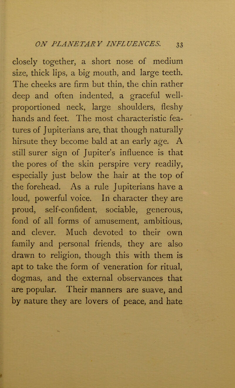 closely together, a short nose of medium size, thick lips, a big mouth, and large teeth. The cheeks are firm but thin, the chin rather deep and often indented, a graceful well- proportioned neck, large shoulders, fleshy hands and feet. The most characteristic fea- tures of Jupiterians are, that though naturally hirsute they become bald at an early age. A still surer sign of Jupiter’s influence is that the pores of the skin perspire very readily, especially just below the hair at the top of the forehead. As a rule Jupiterians have a loud, powerful voice. In character they are proud, self-confident, sociable, generous, fond of all forms of amusement, ambitious, and clever. Much devoted to their own family and personal friends, they are also drawn to religion, though this with them is apt to take the form of veneration for ritual, dogmas, and the external observances that are popular. Their manners are suave, and by nature they are lovers of peace, and hate