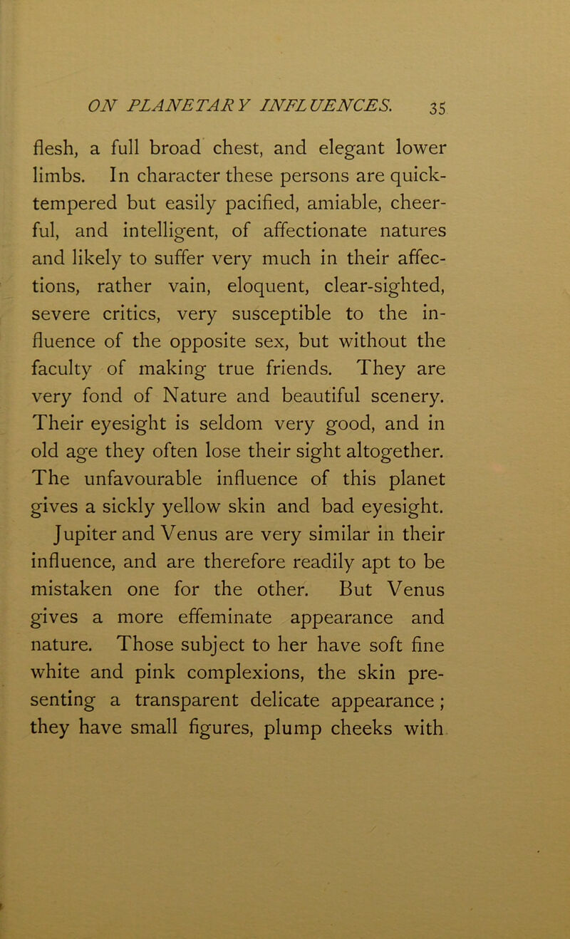 flesh, a full broad chest, and elegant lower limbs. In character these persons are quick- tempered but easily pacified, amiable, cheer- ful, and intelligent, of affectionate natures and likely to suffer very much in their affec- tions, rather vain, eloquent, clear-sighted, severe critics, very susceptible to the in- fluence of the opposite sex, but without the faculty of making true friends. They are very fond of Nature and beautiful scenery. Their eyesight is seldom very good, and in old age they often lose their sight altogether. The unfavourable influence of this planet gives a sickly yellow skin and bad eyesight. Jupiter and Venus are very similar in their influence, and are therefore readily apt to be mistaken one for the other. But Venus gives a more effeminate appearance and nature. Those subject to her have soft fine white and pink complexions, the skin pre- senting a transparent delicate appearance ; they have small figures, plump cheeks with