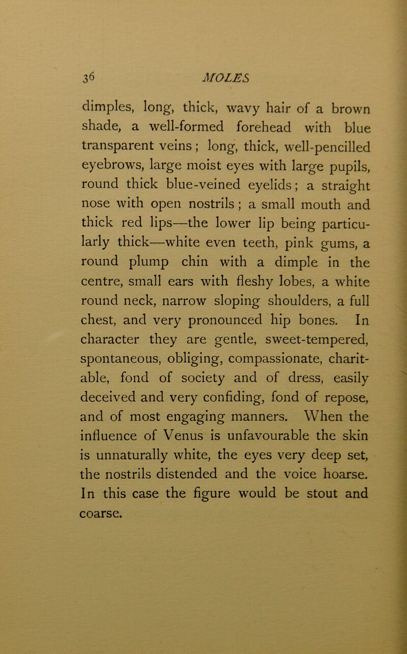 dimples, long, thick, wavy hair of a brown shade, a well-formed forehead with blue transparent veins ; long, thick, well-pencilled eyebrows, large moist eyes with large pupils, round thick blue-veined eyelids; a straight nose with open nostrils; a small mouth and thick red lips—the lower lip being particu- larly thick—white even teeth, pink gums, a round plump chin with a dimple in the centre, small ears with fleshy lobes, a white round neck, narrow sloping shoulders, a full chest, and very pronounced hip bones. In character they are gentle, sweet-tempered, spontaneous, obliging, compassionate, charit- able, fond of society and of dress, easily deceived and very confiding, fond of repose, and of most engaging manners. When the influence of Venus is unfavourable the skin is unnaturally white, the eyes very deep set, the nostrils distended and the voice hoarse. In this case the figure would be stout and coarse.