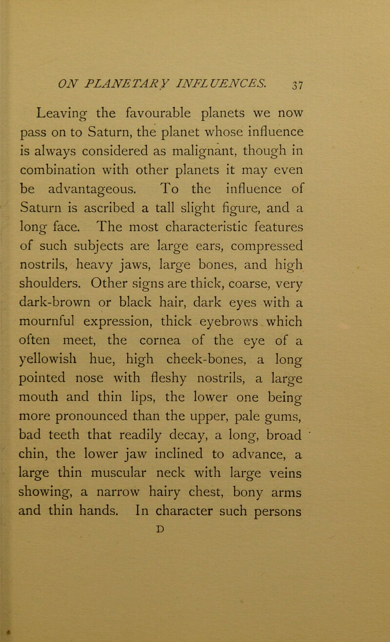 Leaving the favourable planets we now pass on to Saturn, the planet whose influence is always considered as malignant, though in combination with other planets it may even be advantageous. To the influence of Saturn is ascribed a tall slight figure, and a long face. The most characteristic features of such subjects are large ears, compressed nostrils, heavy jaws, large bones, and high shoulders. Other signs are thick, coarse, very dark-brown or black hair, dark eyes with a mournful expression, thick eyebrows which often meet, the cornea of the eye of a yellowish hue, high cheek-bones, a long pointed nose with fleshy nostrils, a large mouth and thin lips, the lower one being more pronounced than the upper, pale gums, bad teeth that readily decay, a long, broad chin, the lower jaw inclined to advance, a large thin muscular neck with large veins showing, a narrow hairy chest, bony arms and thin hands. In character such persons